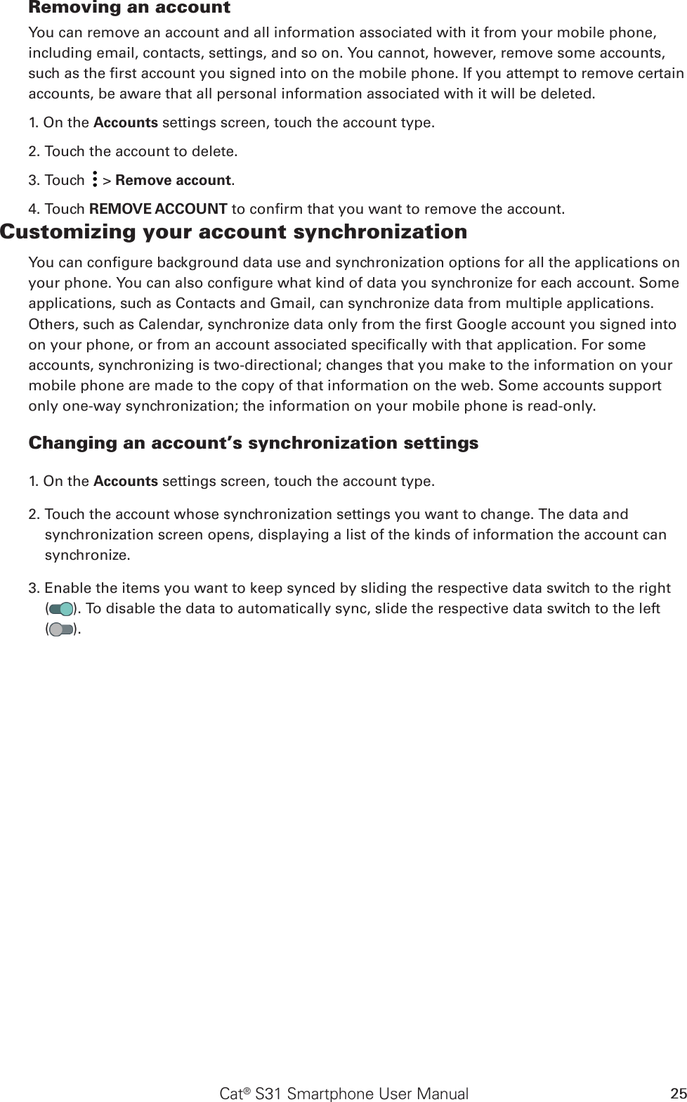 Cat® S31 Smartphone User Manual 25Removing an accountYou can remove an account and all information associated with it from your mobile phone, including email, contacts, settings, and so on. You cannot, however, remove some accounts, such as the rst account you signed into on the mobile phone. If you attempt to remove certain accounts, be aware that all personal information associated with it will be deleted.1. On the Accounts settings screen, touch the account type.2. Touch the account to delete.3. Touch   &gt; Remove account.4. Touch REMOVE ACCOUNT to conrm that you want to remove the account.Customizing your account synchronizationYou can congure background data use and synchronization options for all the applications on your phone. You can also congure what kind of data you synchronize for each account. Some applications, such as Contacts and Gmail, can synchronize data from multiple applications. Others, such as Calendar, synchronize data only from the rst Google account you signed into on your phone, or from an account associated specically with that application. For some accounts, synchronizing is two-directional; changes that you make to the information on your mobile phone are made to the copy of that information on the web. Some accounts support only one-way synchronization; the information on your mobile phone is read-only.Changing an account’s synchronization settings1. On the Accounts settings screen, touch the account type. 2. Touch the account whose synchronization settings you want to change. The data and synchronization screen opens, displaying a list of the kinds of information the account can synchronize.3. Enable the items you want to keep synced by sliding the respective data switch to the right  ( ). To disable the data to automatically sync, slide the respective data switch to the left  ( ).