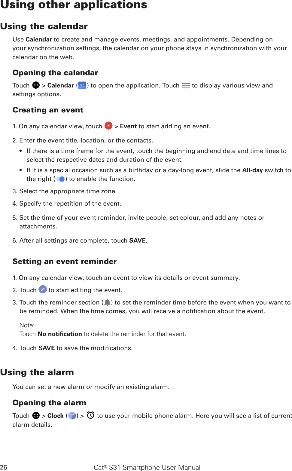 Cat® S31 Smartphone User Manual26Using other applicationsUsing the calendarUse Calendar to create and manage events, meetings, and appointments. Depending on your synchronization settings, the calendar on your phone stays in synchronization with your calendar on the web.Opening the calendarTouch   &gt; Calendar ( ) to open the application. Touch   to display various view and settings options.Creating an event1. On any calendar view, touch   &gt; Event to start adding an event.2. Enter the event title, location, or the contacts.If there is a time frame for the event, touch the beginning and end date and time lines to • select the respective dates and duration of the event.If it is a special occasion such as a birthday or a day-long event, slide the •  All-day switch to the right ( ) to enable the function.3. Select the appropriate time zone.4. Specify the repetition of the event.5. Set the time of your event reminder, invite people, set colour, and add any notes or attachments.6. After all settings are complete, touch SAVE.Setting an event reminder1. On any calendar view, touch an event to view its details or event summary.2. Touch   to start editing the event.3. Touch the reminder section ( ) to set the reminder time before the event when you want to be reminded. When the time comes, you will receive a notication about the event.Note: Touch No notiﬁcation to delete the reminder for that event.4. Touch SAVE to save the modications.Using the alarmYou can set a new alarm or modify an existing alarm.Opening the alarmTouch   &gt; Clock ( ) &gt;   to use your mobile phone alarm. Here you will see a list of current alarm details.