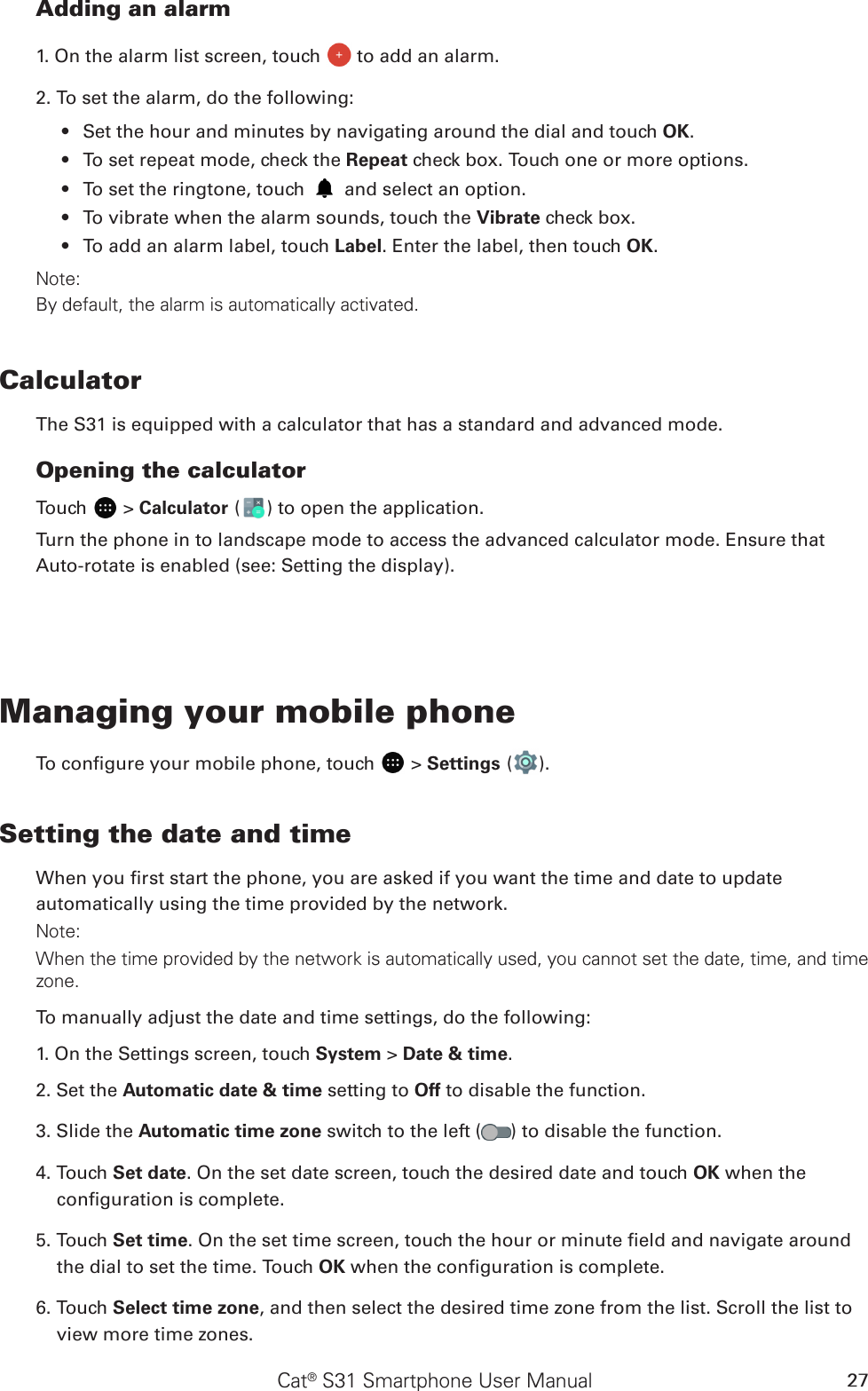 Cat® S31 Smartphone User Manual 27Adding an alarm1. On the alarm list screen, touch   to add an alarm.2. To set the alarm, do the following:Set the hour and minutes by navigating around the dial and touch •  OK.To set repeat mode, check the •  Repeat check box. Touch one or more options.To set the ringtone, touch •   and select an option.To vibrate when the alarm sounds, touch the •  Vibrate check box.To add an alarm label, touch •  Label. Enter the label, then touch OK.Note:By default, the alarm is automatically activated.CalculatorThe S31 is equipped with a calculator that has a standard and advanced mode.Opening the calculatorTouch   &gt; Calculator ( ) to open the application. Turn the phone in to landscape mode to access the advanced calculator mode. Ensure that Auto-rotate is enabled (see: Setting the display).Managing your mobile phoneTo congure your mobile phone, touch   &gt; Settings ( ).Setting the date and timeWhen you rst start the phone, you are asked if you want the time and date to update automatically using the time provided by the network.Note:When the time provided by the network is automatically used, you cannot set the date, time, and time zone.To manually adjust the date and time settings, do the following:1. On the Settings screen, touch System &gt; Date &amp; time.2. Set the Automatic date &amp; time setting to Off to disable the function.3. Slide the Automatic time zone switch to the left ( ) to disable the function.4. Touch Set date. On the set date screen, touch the desired date and touch OK when the conguration is complete.5. Touch Set time. On the set time screen, touch the hour or minute eld and navigate around the dial to set the time. Touch OK when the conguration is complete.6. Touch Select time zone, and then select the desired time zone from the list. Scroll the list to view more time zones.