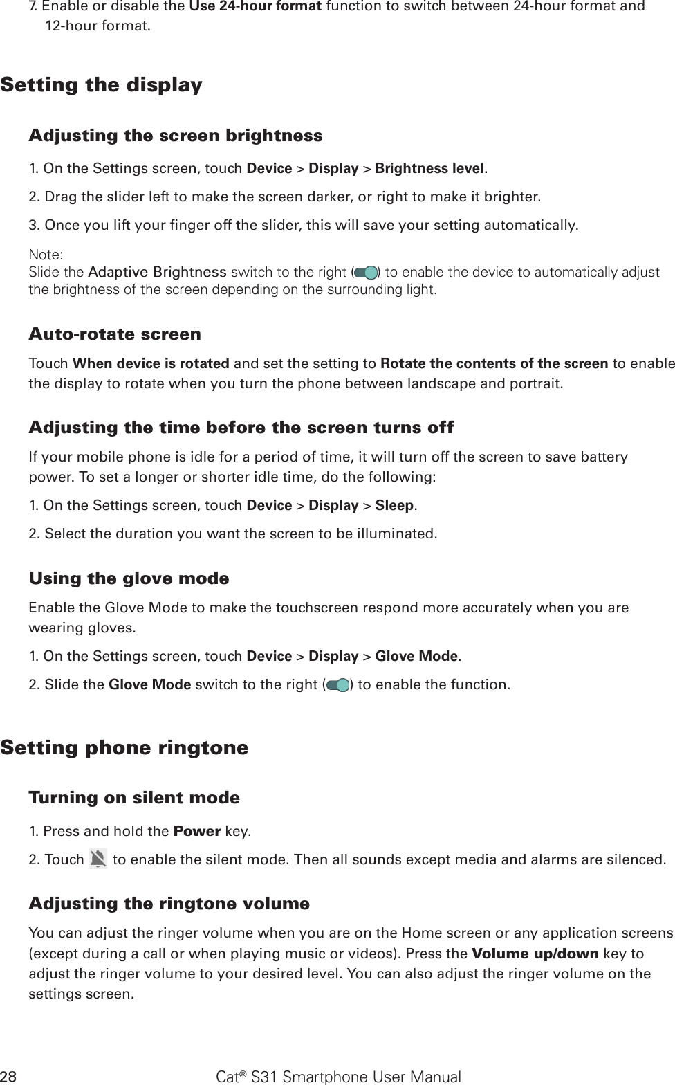 Cat® S31 Smartphone User Manual287. Enable or disable the Use 24-hour format function to switch between 24-hour format and  12-hour format.Setting the displayAdjusting the screen brightness1. On the Settings screen, touch Device &gt; Display &gt; Brightness level.2. Drag the slider left to make the screen darker, or right to make it brighter.3. Once you lift your nger off the slider, this will save your setting automatically.Note:Slide the Adaptive Brightness switch to the right ( ) to enable the device to automatically adjust the brightness of the screen depending on the surrounding light.Auto-rotate screenTouch When device is rotated and set the setting to Rotate the contents of the screen to enable the display to rotate when you turn the phone between landscape and portrait.Adjusting the time before the screen turns offIf your mobile phone is idle for a period of time, it will turn off the screen to save battery power. To set a longer or shorter idle time, do the following:1. On the Settings screen, touch Device &gt; Display &gt; Sleep.2. Select the duration you want the screen to be illuminated.Using the glove modeEnable the Glove Mode to make the touchscreen respond more accurately when you are wearing gloves.1. On the Settings screen, touch Device &gt; Display &gt; Glove Mode.2. Slide the Glove Mode switch to the right ( ) to enable the function.Setting phone ringtoneTurning on silent mode1. Press and hold the Power key.2. Touch   to enable the silent mode. Then all sounds except media and alarms are silenced.Adjusting the ringtone volumeYou can adjust the ringer volume when you are on the Home screen or any application screens (except during a call or when playing music or videos). Press the Volume up/down key to adjust the ringer volume to your desired level. You can also adjust the ringer volume on the settings screen.