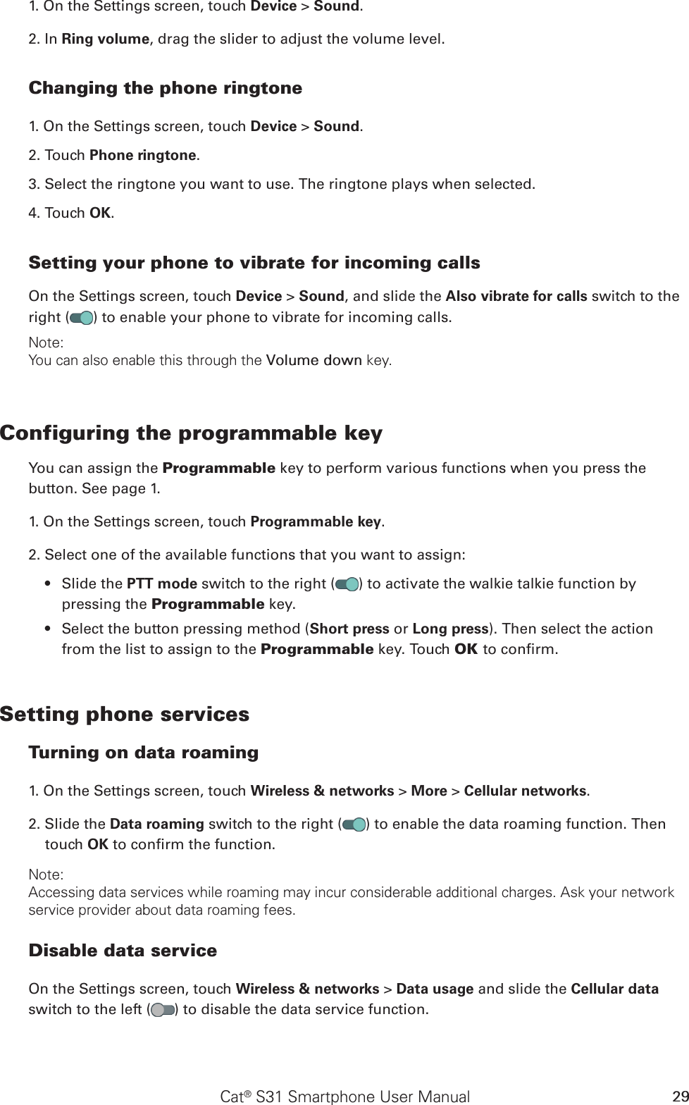 Cat® S31 Smartphone User Manual 291. On the Settings screen, touch Device &gt; Sound.2. In Ring volume, drag the slider to adjust the volume level.Changing the phone ringtone1. On the Settings screen, touch Device &gt; Sound.2. Touch Phone ringtone.3. Select the ringtone you want to use. The ringtone plays when selected.4. Touch OK. Setting your phone to vibrate for incoming callsOn the Settings screen, touch Device &gt; Sound, and slide the Also vibrate for calls switch to the right ( ) to enable your phone to vibrate for incoming calls.Note:You can also enable this through the Volume down key.Configuring the programmable keyYou can assign the Programmable key to perform various functions when you press the button. See page 1.1. On the Settings screen, touch Programmable key.2. Select one of the available functions that you want to assign:Slide the •  PTT mode switch to the right ( ) to activate the walkie talkie function by pressing the Programmable key.Select the button pressing method (•  Short press or Long press). Then select the action from the list to assign to the Programmable key. Touch OK to conrm.Setting phone servicesTurning on data roaming1. On the Settings screen, touch Wireless &amp; networks &gt; More &gt; Cellular networks.2. Slide the Data roaming switch to the right ( ) to enable the data roaming function. Then touch OK to conrm the function.Note:Accessing data services while roaming may incur considerable additional charges. Ask your network service provider about data roaming fees.Disable data serviceOn the Settings screen, touch Wireless &amp; networks &gt; Data usage and slide the Cellular data switch to the left ( ) to disable the data service function.