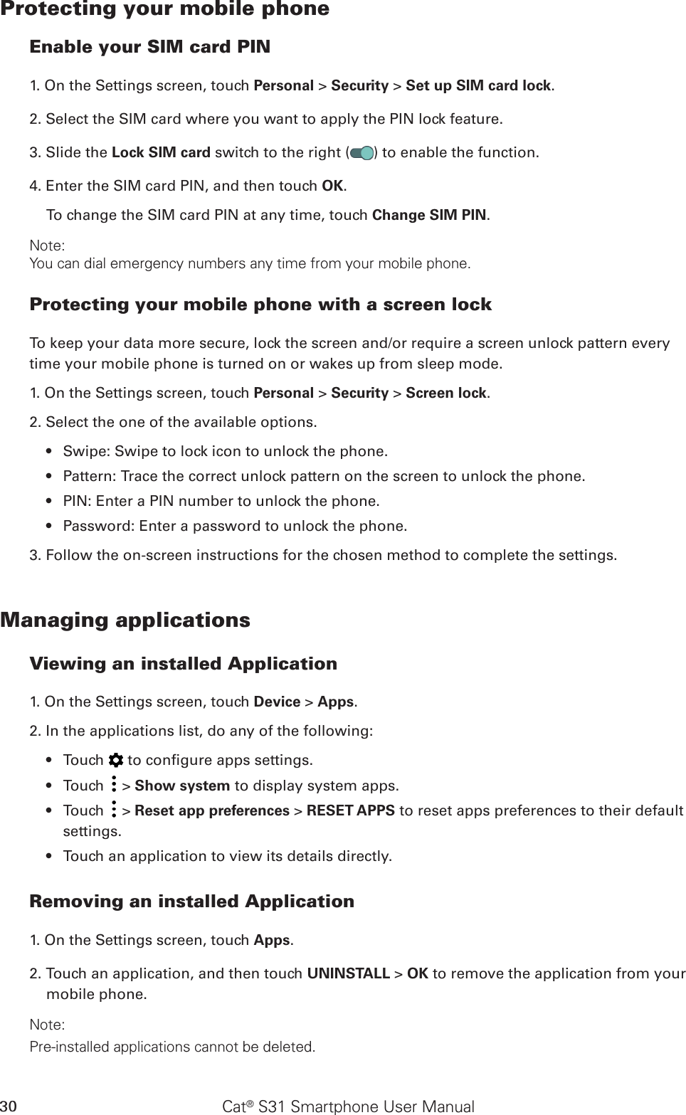 Cat® S31 Smartphone User Manual30Protecting your mobile phoneEnable your SIM card PIN1. On the Settings screen, touch Personal &gt; Security &gt; Set up SIM card lock.2. Select the SIM card where you want to apply the PIN lock feature. 3. Slide the Lock SIM card switch to the right ( ) to enable the function.4. Enter the SIM card PIN, and then touch OK.To change the SIM card PIN at any time, touch Change SIM PIN.Note:You can dial emergency numbers any time from your mobile phone.Protecting your mobile phone with a screen lockTo keep your data more secure, lock the screen and/or require a screen unlock pattern every time your mobile phone is turned on or wakes up from sleep mode.1. On the Settings screen, touch Personal &gt; Security &gt; Screen lock.2. Select the one of the available options.Swipe: Swipe to lock icon to unlock the phone.• Pattern: Trace the correct unlock pattern on the screen to unlock the phone.• PIN: Enter a PIN number to unlock the phone.• Password: Enter a password to unlock the phone.• 3. Follow the on-screen instructions for the chosen method to complete the settings.Managing applicationsViewing an installed Application1. On the Settings screen, touch Device &gt; Apps.2. In the applications list, do any of the following:Touch •   to congure apps settings.Touch •   &gt; Show system to display system apps.Touch •   &gt; Reset app preferences &gt; RESET APPS to reset apps preferences to their default settings.Touch an application to view its details directly.• Removing an installed Application1. On the Settings screen, touch Apps.2. Touch an application, and then touch UNINSTALL &gt; OK to remove the application from your mobile phone.Note:Pre-installed applications cannot be deleted.