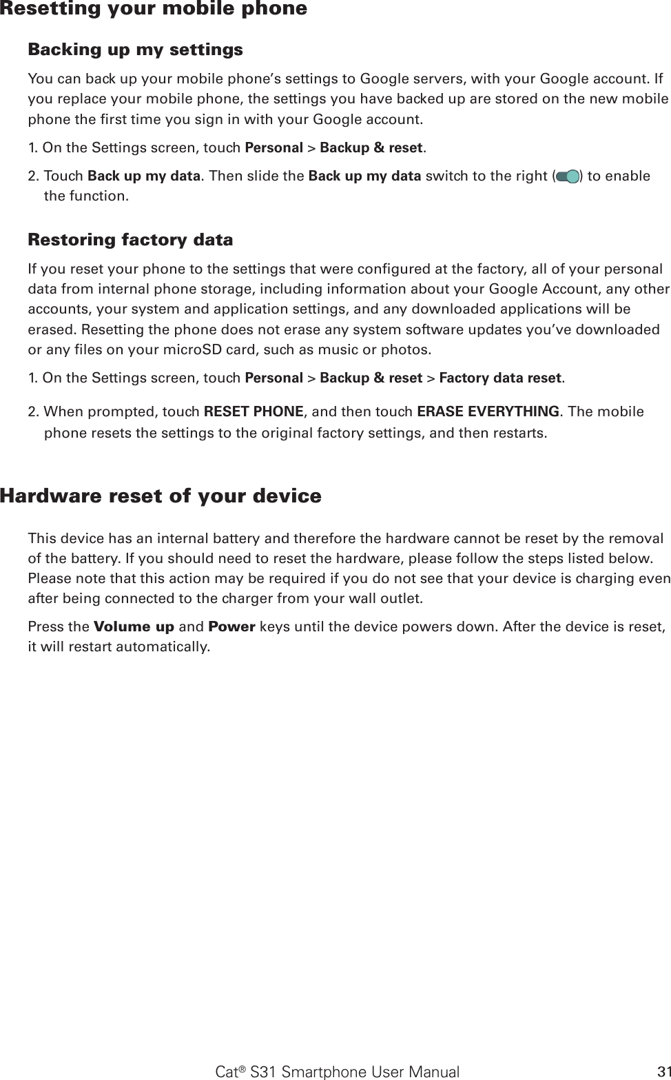 Cat® S31 Smartphone User Manual 31Resetting your mobile phoneBacking up my settingsYou can back up your mobile phone’s settings to Google servers, with your Google account. If you replace your mobile phone, the settings you have backed up are stored on the new mobile phone the rst time you sign in with your Google account.1. On the Settings screen, touch Personal &gt; Backup &amp; reset.2. Touch Back up my data. Then slide the Back up my data switch to the right ( ) to enable the function.Restoring factory dataIf you reset your phone to the settings that were congured at the factory, all of your personal data from internal phone storage, including information about your Google Account, any other accounts, your system and application settings, and any downloaded applications will be erased. Resetting the phone does not erase any system software updates you’ve downloaded or any les on your microSD card, such as music or photos.1. On the Settings screen, touch Personal &gt; Backup &amp; reset &gt; Factory data reset.2. When prompted, touch RESET PHONE, and then touch ERASE EVERYTHING. The mobile phone resets the settings to the original factory settings, and then restarts.Hardware reset of your deviceThis device has an internal battery and therefore the hardware cannot be reset by the removal of the battery. If you should need to reset the hardware, please follow the steps listed below. Please note that this action may be required if you do not see that your device is charging even after being connected to the charger from your wall outlet.Press the Volume up and Power keys until the device powers down. After the device is reset, it will restart automatically.