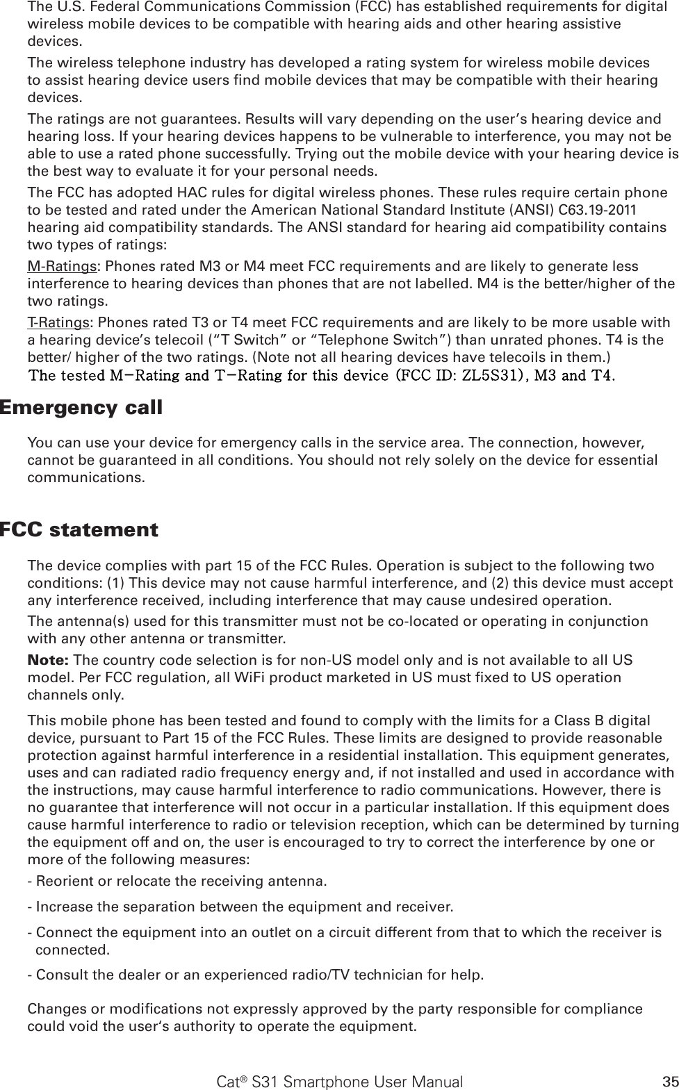 35Cat® S31 Smartphone User ManualThe U.S. Federal Communications Commission (FCC) has established requirements for digital wireless mobile devices to be compatible with hearing aids and other hearing assistive devices.The wireless telephone industry has developed a rating system for wireless mobile devices to assist hearing device users nd mobile devices that may be compatible with their hearing devices. The ratings are not guarantees. Results will vary depending on the user’s hearing device and hearing loss. If your hearing devices happens to be vulnerable to interference, you may not be able to use a rated phone successfully. Trying out the mobile device with your hearing device is the best way to evaluate it for your personal needs.The FCC has adopted HAC rules for digital wireless phones. These rules require certain phone to be tested and rated under the American National Standard Institute (ANSI) C63.19-2011 hearing aid compatibility standards. The ANSI standard for hearing aid compatibility contains two types of ratings:M-Ratings: Phones rated M3 or M4 meet FCC requirements and are likely to generate less interference to hearing devices than phones that are not labelled. M4 is the better/higher of the two ratings.T-Ratings: Phones rated T3 or T4 meet FCC requirements and are likely to be more usable with a hearing device’s telecoil (“T Switch” or “Telephone Switch”) than unrated phones. T4 is the better/ higher of the two ratings. (Note not all hearing devices have telecoils in them.) Emergency callYou can use your device for emergency calls in the service area. The connection, however, cannot be guaranteed in all conditions. You should not rely solely on the device for essential communications.FCC statementThe device complies with part 15 of the FCC Rules. Operation is subject to the following two conditions: (1) This device may not cause harmful interference, and (2) this device must accept any interference received, including interference that may cause undesired operation.The antenna(s) used for this transmitter must not be co-located or operating in conjunction with any other antenna or transmitter.Note: The country code selection is for non-US model only and is not available to all US model. Per FCC regulation, all WiFi product marketed in US must xed to US operation channels only.This mobile phone has been tested and found to comply with the limits for a Class B digital device, pursuant to Part 15 of the FCC Rules. These limits are designed to provide reasonable protection against harmful interference in a residential installation. This equipment generates, uses and can radiated radio frequency energy and, if not installed and used in accordance with the instructions, may cause harmful interference to radio communications. However, there is no guarantee that interference will not occur in a particular installation. If this equipment does cause harmful interference to radio or television reception, which can be determined by turning the equipment off and on, the user is encouraged to try to correct the interference by one or more of the following measures:- Reorient or relocate the receiving antenna.- Increase the separation between the equipment and receiver.- Connect the equipment into an outlet on a circuit different from that to which the receiver is connected.- Consult the dealer or an experienced radio/TV technician for help.Changes or modications not expressly approved by the party responsible for compliance could void the user‘s authority to operate the equipment.The tested M-Rating and T-Rating for this device (FCC ID: ZL5S31), M3 and T4.