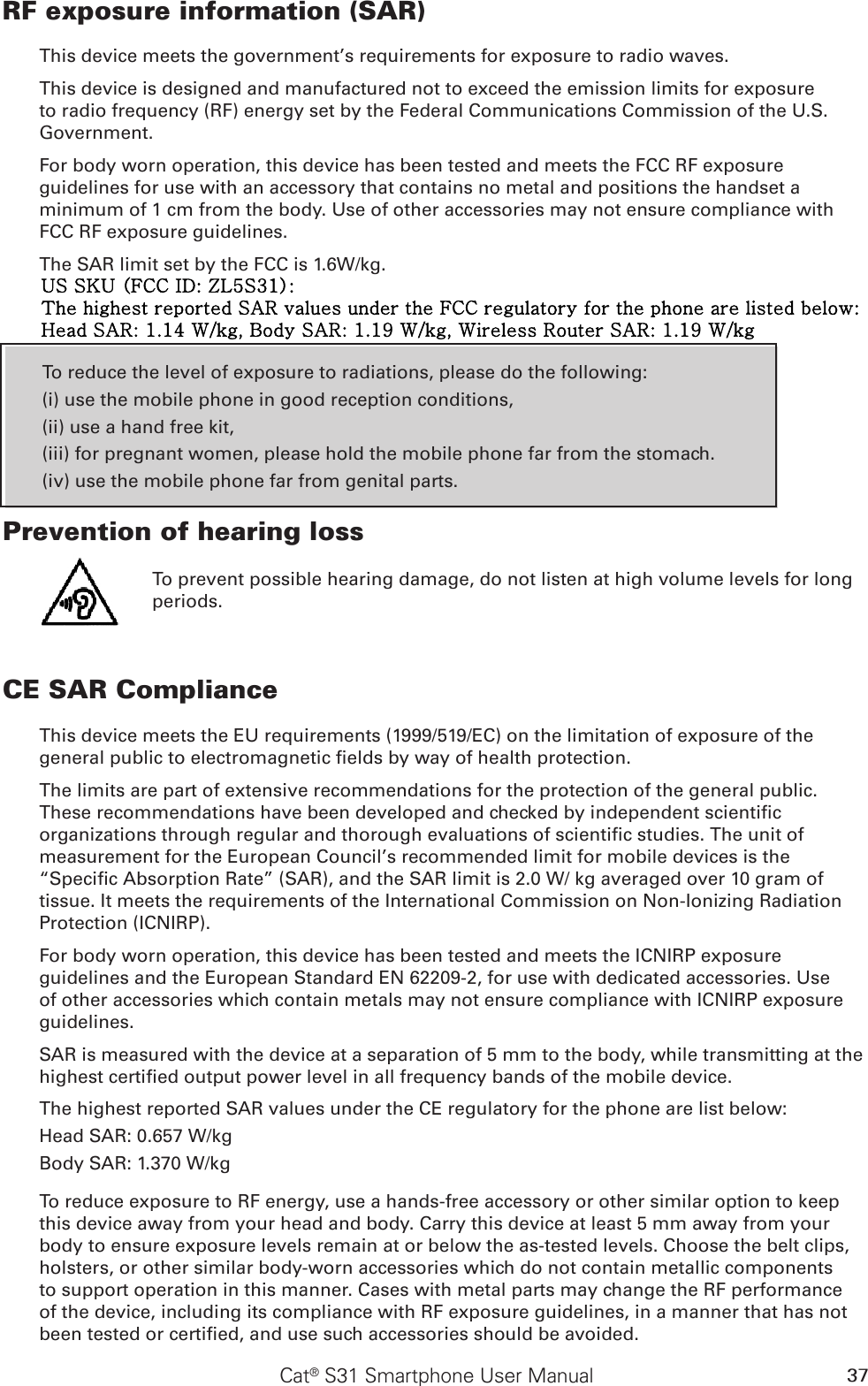 37Cat® S31 Smartphone User ManualRF exposure information (SAR)This device meets the government’s requirements for exposure to radio waves.This device is designed and manufactured not to exceed the emission limits for exposure to radio frequency (RF) energy set by the Federal Communications Commission of the U.S. Government.For body worn operation, this device has been tested and meets the FCC RF exposure guidelines for use with an accessory that contains no metal and positions the handset a minimum of 1 cm from the body. Use of other accessories may not ensure compliance with FCC RF exposure guidelines.The SAR limit set by the FCC is 1.6W/kg.To reduce the level of exposure to radiations, please do the following:(i) use the mobile phone in good reception conditions,(ii) use a hand free kit,(iii) for pregnant women, please hold the mobile phone far from the stomach.(iv) use the mobile phone far from genital parts.Prevention of hearing loss To prevent possible hearing damage, do not listen at high volume levels for long periods.CE SAR ComplianceThis device meets the EU requirements (1999/519/EC) on the limitation of exposure of the general public to electromagnetic elds by way of health protection. The limits are part of extensive recommendations for the protection of the general public. These recommendations have been developed and checked by independent scientic organizations through regular and thorough evaluations of scientic studies. The unit of measurement for the European Council’s recommended limit for mobile devices is the “Specic Absorption Rate” (SAR), and the SAR limit is 2.0 W/ kg averaged over 10 gram of tissue. It meets the requirements of the International Commission on Non-Ionizing Radiation Protection (ICNIRP). For body worn operation, this device has been tested and meets the ICNIRP exposure guidelines and the European Standard EN 62209-2, for use with dedicated accessories. Use of other accessories which contain metals may not ensure compliance with ICNIRP exposure guidelines.SAR is measured with the device at a separation of 5 mm to the body, while transmitting at the highest certied output power level in all frequency bands of the mobile device.The highest reported SAR values under the CE regulatory for the phone are list below:Head SAR: 0.657 W/kgBody SAR: 1.370 W/kgTo reduce exposure to RF energy, use a hands-free accessory or other similar option to keep this device away from your head and body. Carry this device at least 5 mm away from your body to ensure exposure levels remain at or below the as-tested levels. Choose the belt clips, holsters, or other similar body-worn accessories which do not contain metallic components to support operation in this manner. Cases with metal parts may change the RF performance of the device, including its compliance with RF exposure guidelines, in a manner that has not been tested or certied, and use such accessories should be avoided.US SKU (FCC ID: ZL5S31):The highest reported SAR values under the FCC regulatory for the phone are listed below: Head SAR: 1.14 W/kg, Body SAR: 1.19 W/kg, Wireless Router SAR: 1.19 W/kg