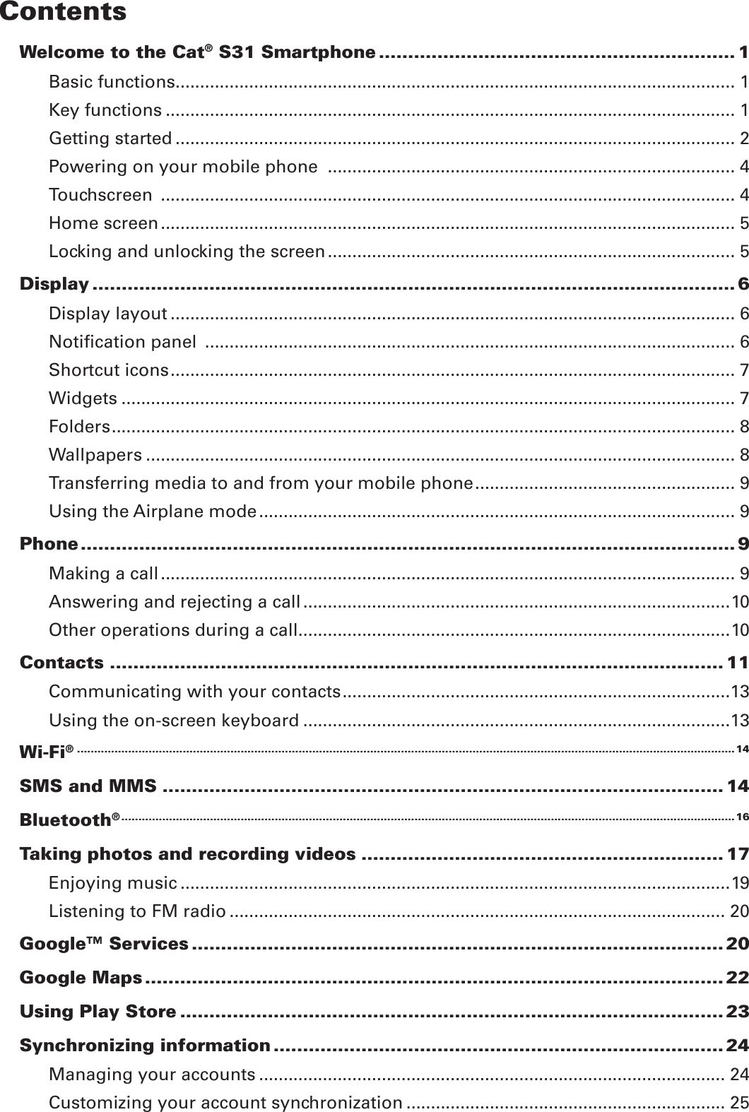 ContentsWelcome to the Cat® S31 Smartphone ............................................................. 1Basic functions .................................................................................................................. 1Key functions .................................................................................................................... 1Getting started .................................................................................................................. 2Powering on your mobile phone  ................................................................................... 4Touchscreen  ..................................................................................................................... 4Home screen ..................................................................................................................... 5Locking and unlocking the screen ................................................................................... 5Display .............................................................................................................. 6Display layout ................................................................................................................... 6Notiﬁcation panel  ............................................................................................................ 6Shortcut icons ................................................................................................................... 7Widgets ............................................................................................................................. 7Folders ............................................................................................................................... 8Wallpapers ........................................................................................................................ 8Transferring media to and from your mobile phone ..................................................... 9Using the Airplane mode ................................................................................................. 9Phone ................................................................................................................ 9Making a call ..................................................................................................................... 9Answering and rejecting a call .......................................................................................10Other operations during a call ........................................................................................10Contacts ......................................................................................................... 11Communicating with your contacts ...............................................................................13Using the on-screen keyboard .......................................................................................13Wi-Fi® .................................................................................................................................................................................................14SMS and MMS ................................................................................................ 14Bluetooth® ....................................................................................................................................................................................16Taking photos and recording videos .............................................................. 17Enjoying music ................................................................................................................19Listening to FM radio ..................................................................................................... 20Google™ Services ........................................................................................... 20Google Maps ................................................................................................... 22Using Play Store ............................................................................................. 23Synchronizing information ............................................................................. 24Managing your accounts ............................................................................................... 24Customizing your account synchronization ................................................................. 25