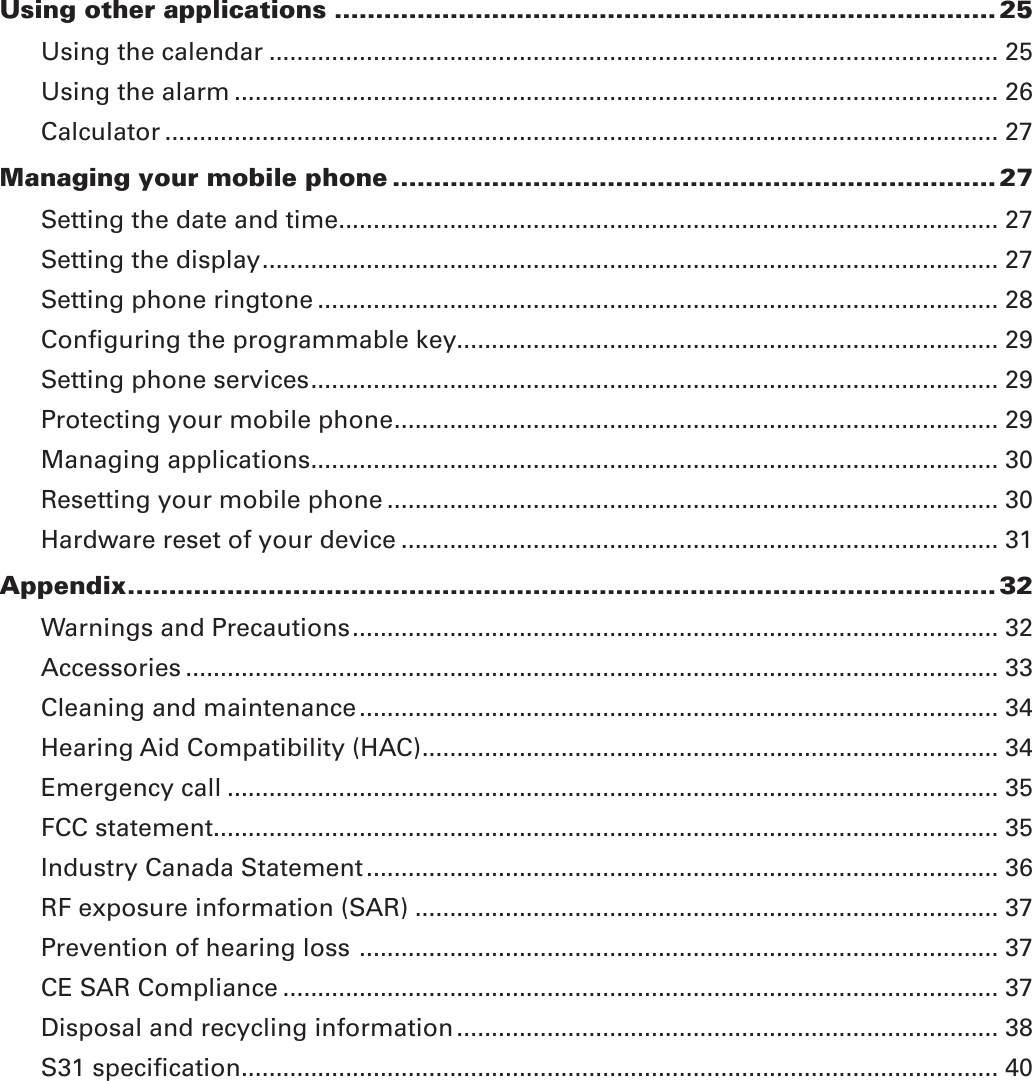Using other applications ................................................................................ 25Using the calendar ......................................................................................................... 25Using the alarm .............................................................................................................. 26Calculator ........................................................................................................................ 27Managing your mobile phone ......................................................................... 27Setting the date and time............................................................................................... 27Setting the display .......................................................................................................... 27Setting phone ringtone .................................................................................................. 28Conﬁguring the programmable key.............................................................................. 29Setting phone services ................................................................................................... 29Protecting your mobile phone ....................................................................................... 29Managing applications ................................................................................................... 30Resetting your mobile phone ........................................................................................ 30Hardware reset of your device ...................................................................................... 31Appendix ......................................................................................................... 32Warnings and Precautions ............................................................................................. 32Accessories ..................................................................................................................... 33Cleaning and maintenance ............................................................................................ 34Hearing Aid Compatibility (HAC) ................................................................................... 34Emergency call ............................................................................................................... 35FCC statement ................................................................................................................. 35Industry Canada Statement ........................................................................................... 36RF exposure information (SAR) .................................................................................... 37Prevention of hearing loss  ............................................................................................ 37CE SAR Compliance ....................................................................................................... 37Disposal and recycling information .............................................................................. 38S31 speciﬁcation ............................................................................................................. 40