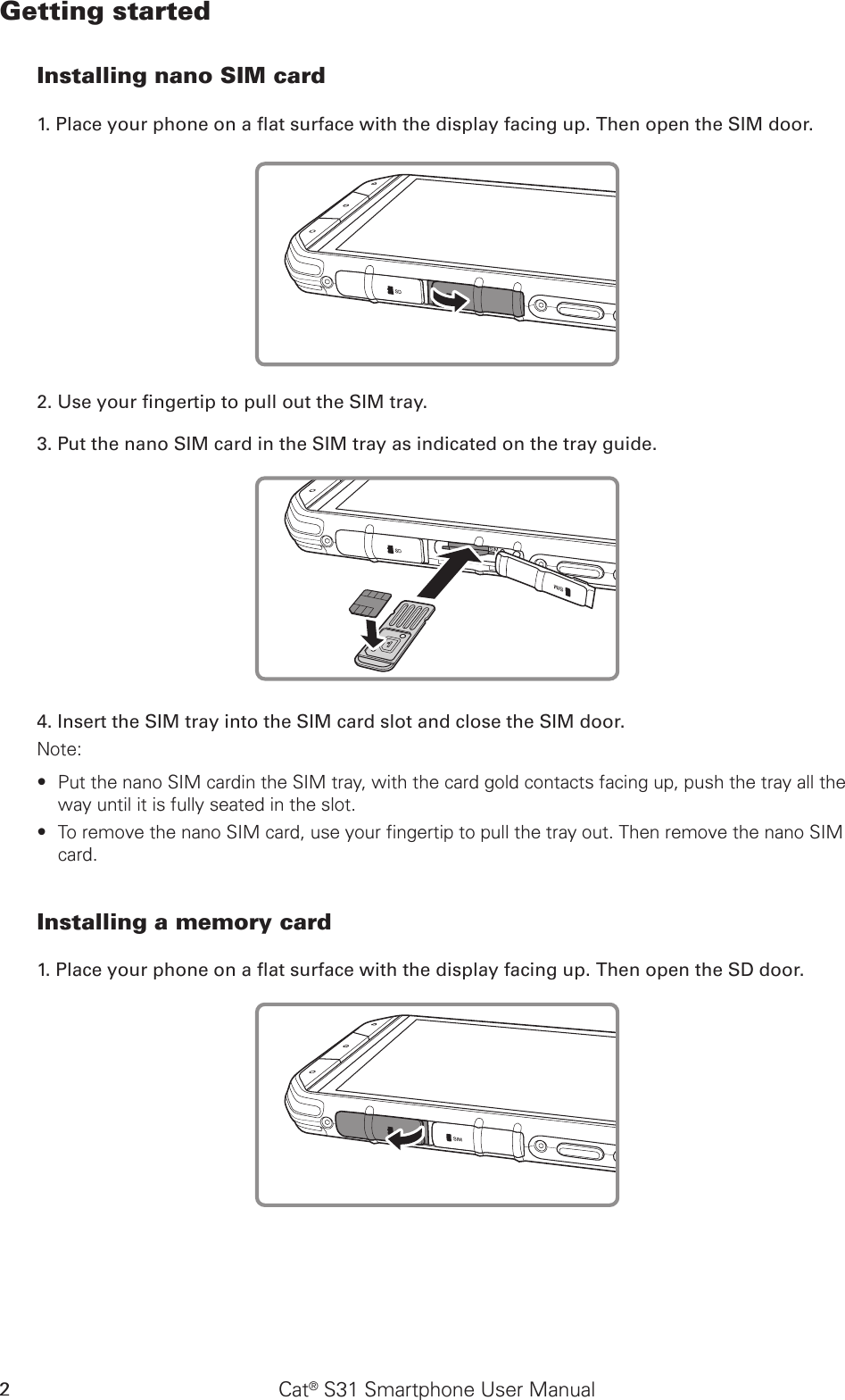 Cat® S31 Smartphone User Manual2Getting startedInstalling nano SIM card1. Place your phone on a at surface with the display facing up. Then open the SIM door.2. Use your ngertip to pull out the SIM tray.3. Put the nano SIM card in the SIM tray as indicated on the tray guide.4. Insert the SIM tray into the SIM card slot and close the SIM door.Note: Put the nano SIM cardin the SIM tray, with the card gold contacts facing up, push the tray all the  ∙way until it is fully seated in the slot.To remove the nano SIM card, use your fingertip to pull the tray out. Then remove the nano SIM  ∙card.Installing a memory card1. Place your phone on a at surface with the display facing up. Then open the SD door.