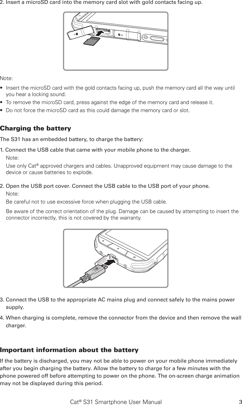 Cat® S31 Smartphone User Manual 32. Insert a microSD card into the memory card slot with gold contacts facing up.Note: Insert the microSD card with the gold contacts facing up, push the memory card all the way until  ∙you hear a locking sound.  To remove the microSD card, press against the edge of the memory card and release it. ∙Do not force the microSD card as this could damage the memory card or slot. ∙Charging the battery The S31 has an embedded battery, to charge the battery: 1. Connect the USB cable that came with your mobile phone to the charger. Note: Use only Cat® approved chargers and cables. Unapproved equipment may cause damage to the device or cause batteries to explode.2. Open the USB port cover. Connect the USB cable to the USB port of your phone.Note: Be careful not to use excessive force when plugging the USB cable.Be aware of the correct orientation of the plug. Damage can be caused by attempting to insert the connector incorrectly, this is not covered by the warranty.3. Connect the USB to the appropriate AC mains plug and connect safely to the mains power supply. 4. When charging is complete, remove the connector from the device and then remove the wall charger. Important information about the battery If the battery is discharged, you may not be able to power on your mobile phone immediately after you begin charging the battery. Allow the battery to charge for a few minutes with the phone powered off before attempting to power on the phone. The on-screen charge animation may not be displayed during this period.