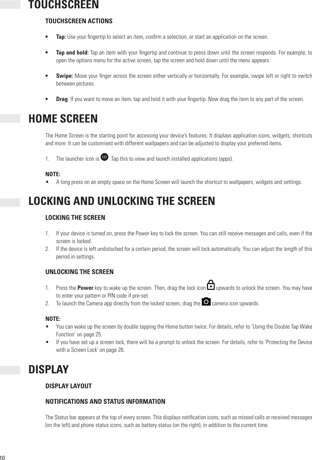 10 TOUCHSCREEN TOUCHSCREEN ACTIONS•  Tap: Use your  ngertip to select an item, con rm a selection, or start an application on the screen.•  Tap and hold: Tap an item with your  ngertip and continue to press down until the screen responds. For example, to open the options menu for the active screen, tap the screen and hold down until the menu appears.•  Swipe: Move your  nger across the screen either vertically or horizontally. For example, swipe left or right to switch between pictures.•  Drag: If you want to move an item, tap and hold it with your  ngertip. Now drag the item to any part of the screen. HOME SCREENThe Home Screen is the starting point for accessing your device’s features. It displays application icons, widgets, shortcuts and more. It can be customised with different wallpapers and can be adjusted to display your preferred items.1.  The launcher icon is  .Tap this to view and launch installed applications (apps).NOTE:•  A long press on an empty space on the Home Screen will launch the shortcut to wallpapers, widgets and settings. LOCKING AND UNLOCKING THE SCREEN LOCKING THE SCREEN1.  If your device is turned on, press the Power key to lock the screen. You can still receive messages and calls, even if the screen is locked.2.  If the device is left undisturbed for a certain period, the screen will lock automatically. You can adjust the length of this period in settings. UNLOCKING THE SCREEN1.  Press the Power key to wake up the screen. Then, drag the lock icon   upwards to unlock the screen. You may have to enter your pattern or PIN code if pre-set.2.  To launch the Camera app directly from the locked screen, drag the   camera icon upwards.NOTE:•  You can wake up the screen by double tapping the Home button twice. For details, refer to ‘Using the Double Tap Wake Function’ on page 25.•  If you have set up a screen lock, there will be a prompt to unlock the screen. For details, refer to ‘Protecting the Device with a Screen Lock’ on page 26. DISPLAY DISPLAY LAYOUT NOTIFICATIONS AND STATUS INFORMATION The Status bar appears at the top of every screen. This displays noti cation icons, such as missed calls or received messages (on the left) and phone status icons, such as battery status (on the right), in addition to the current time.