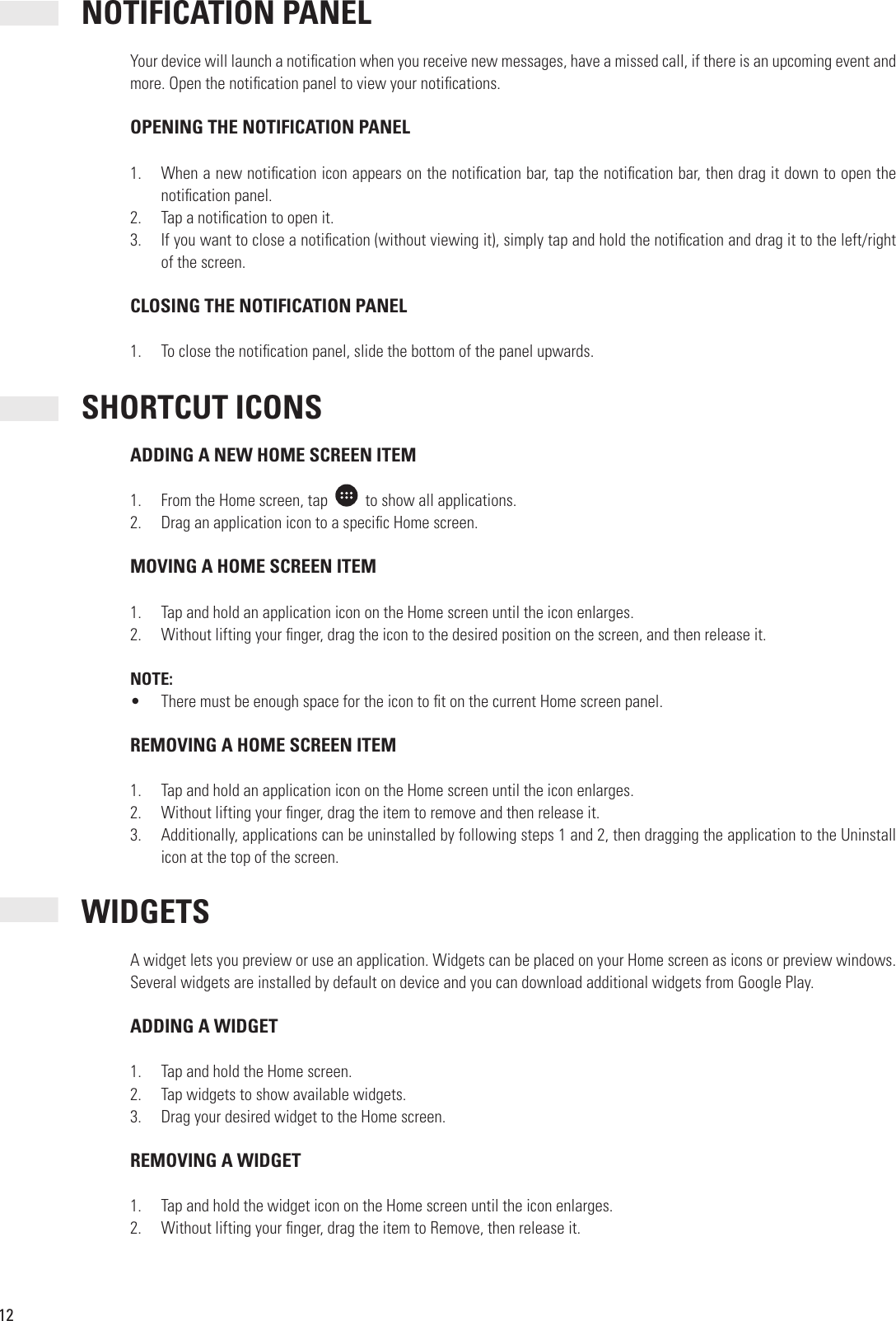 12 NOTIFICATION PANELYour device will launch a noti cation when you receive new messages, have a missed call, if there is an upcoming event and more. Open the noti cation panel to view your noti cations. OPENING THE NOTIFICATION PANEL1.  When a new noti cation icon appears on the noti cation bar, tap the noti cation bar, then drag it down to open the noti cation panel.2.  Tap a noti cation to open it.3.  If you want to close a noti cation (without viewing it), simply tap and hold the noti cation and drag it to the left/right of the screen. CLOSING THE NOTIFICATION PANEL1.  To close the noti cation panel, slide the bottom of the panel upwards. SHORTCUT ICONS ADDING A NEW HOME SCREEN ITEM1.  From the Home screen, tap     to show all applications.2.  Drag an application icon to a speci c Home screen. MOVING A HOME SCREEN ITEM1.  Tap and hold an application icon on the Home screen until the icon enlarges.2.  Without lifting your  nger, drag the icon to the desired position on the screen, and then release it.NOTE:•  There must be enough space for the icon to  t on the current Home screen panel. REMOVING A HOME SCREEN ITEM1.  Tap and hold an application icon on the Home screen until the icon enlarges.2.  Without lifting your  nger, drag the item to remove and then release it.3.  Additionally, applications can be uninstalled by following steps 1 and 2, then dragging the application to the Uninstall icon at the top of the screen. WIDGETSA widget lets you preview or use an application. Widgets can be placed on your Home screen as icons or preview windows. Several widgets are installed by default on device and you can download additional widgets from Google Play. ADDING A WIDGET1.  Tap and hold the Home screen.2.  Tap widgets to show available widgets.3.  Drag your desired widget to the Home screen. REMOVING A WIDGET1.  Tap and hold the widget icon on the Home screen until the icon enlarges.2.  Without lifting your  nger, drag the item to Remove, then release it.