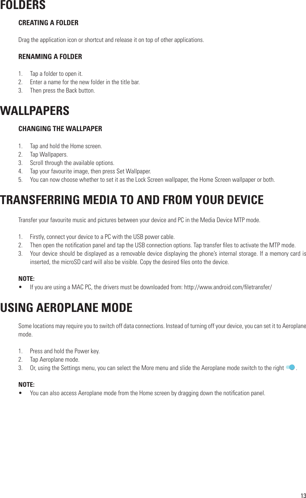 13 FOLDERS CREATING A FOLDERDrag the application icon or shortcut and release it on top of other applications. RENAMING A FOLDER1.  Tap a folder to open it.2.  Enter a name for the new folder in the title bar.3.  Then press the Back button. WALLPAPERS CHANGING THE WALLPAPER1.  Tap and hold the Home screen.2.  Tap Wallpapers.3.  Scroll through the available options.4.  Tap your favourite image, then press Set Wallpaper.5.  You can now choose whether to set it as the Lock Screen wallpaper, the Home Screen wallpaper or both. TRANSFERRING MEDIA TO AND FROM YOUR DEVICETransfer your favourite music and pictures between your device and PC in the Media Device MTP mode.1.  Firstly, connect your device to a PC with the USB power cable.2.  Then open the noti cation panel and tap the USB connection options. Tap transfer  les to activate the MTP mode.3.  Your device should be displayed as a removable device displaying the phone’s internal storage. If a memory card is inserted, the microSD card will also be visible. Copy the desired  les onto the device.NOTE: •  If you are using a MAC PC, the drivers must be downloaded from: http://www.android.com/ letransfer/ USING AEROPLANE MODESome locations may require you to switch off data connections. Instead of turning off your device, you can set it to Aeroplane mode.1.  Press and hold the Power key.2.  Tap Aeroplane mode.3.  Or, using the Settings menu, you can select the More menu and slide the Aeroplane mode switch to the right  .NOTE:•  You can also access Aeroplane mode from the Home screen by dragging down the noti cation panel.