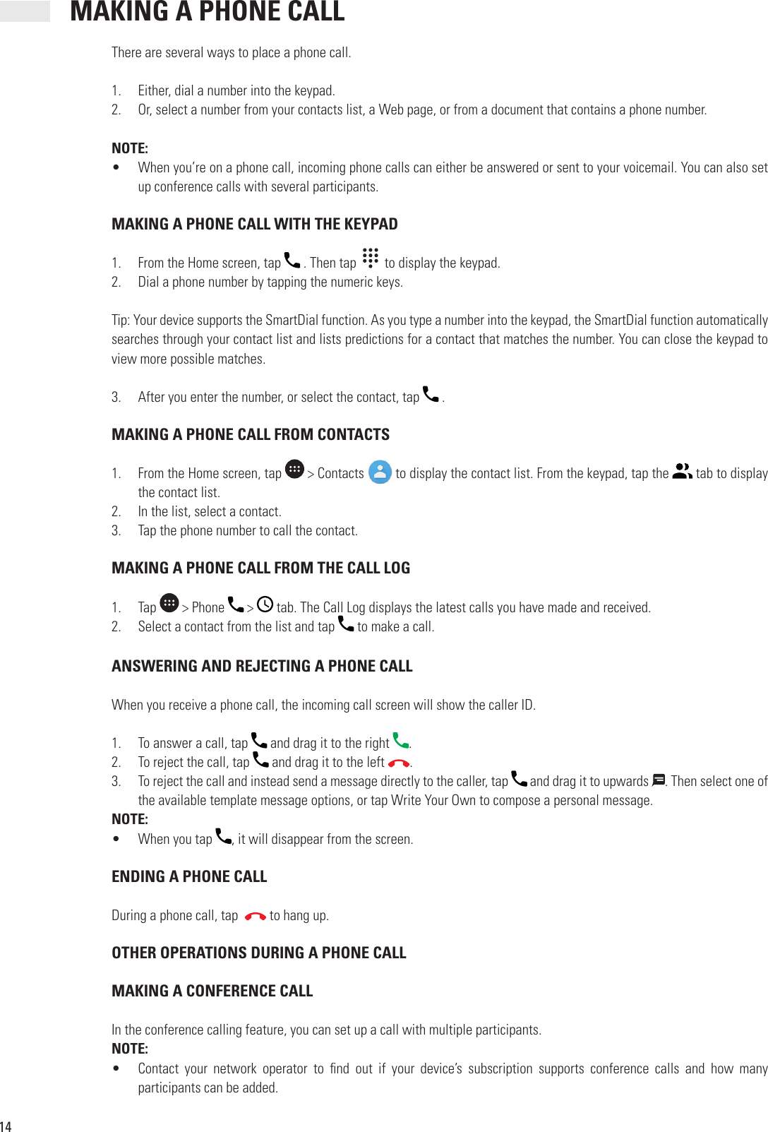 14 MAKING A PHONE CALLThere are several ways to place a phone call.1.  Either, dial a number into the keypad.2.  Or, select a number from your contacts list, a Web page, or from a document that contains a phone number.NOTE:•  When you’re on a phone call, incoming phone calls can either be answered or sent to your voicemail. You can also set up conference calls with several participants. MAKING A PHONE CALL WITH THE KEYPAD1.  From the Home screen, tap   . Then tap     to display the keypad.2.  Dial a phone number by tapping the numeric keys.Tip: Your device supports the SmartDial function. As you type a number into the keypad, the SmartDial function automatically searches through your contact list and lists predictions for a contact that matches the number. You can close the keypad to view more possible matches.3.  After you enter the number, or select the contact, tap   . MAKING A PHONE CALL FROM CONTACTS1.  From the Home screen, tap   &gt; Contacts   to display the contact list. From the keypad, tap the   tab to display the contact list.2.  In the list, select a contact.3.  Tap the phone number to call the contact. MAKING A PHONE CALL FROM THE CALL LOG1.  Tap   &gt; Phone   &gt;   tab. The Call Log displays the latest calls you have made and received.2.  Select a contact from the list and tap   to make a call. ANSWERING AND REJECTING A PHONE CALLWhen you receive a phone call, the incoming call screen will show the caller ID.1.  To answer a call, tap   and drag it to the right  .2.  To reject the call, tap   and drag it to the left  .3.  To reject the call and instead send a message directly to the caller, tap   and drag it to upwards  . Then select one of the available template message options, or tap Write Your Own to compose a personal message.NOTE:•  When you tap  , it will disappear from the screen. ENDING A PHONE CALLDuring a phone call, tap    to hang up. OTHER OPERATIONS DURING A PHONE CALL MAKING A CONFERENCE CALLIn the conference calling feature, you can set up a call with multiple participants.NOTE:•  Contact  your  network  operator  to   nd  out  if  your  device’s  subscription  supports  conference  calls  and  how  many participants can be added.