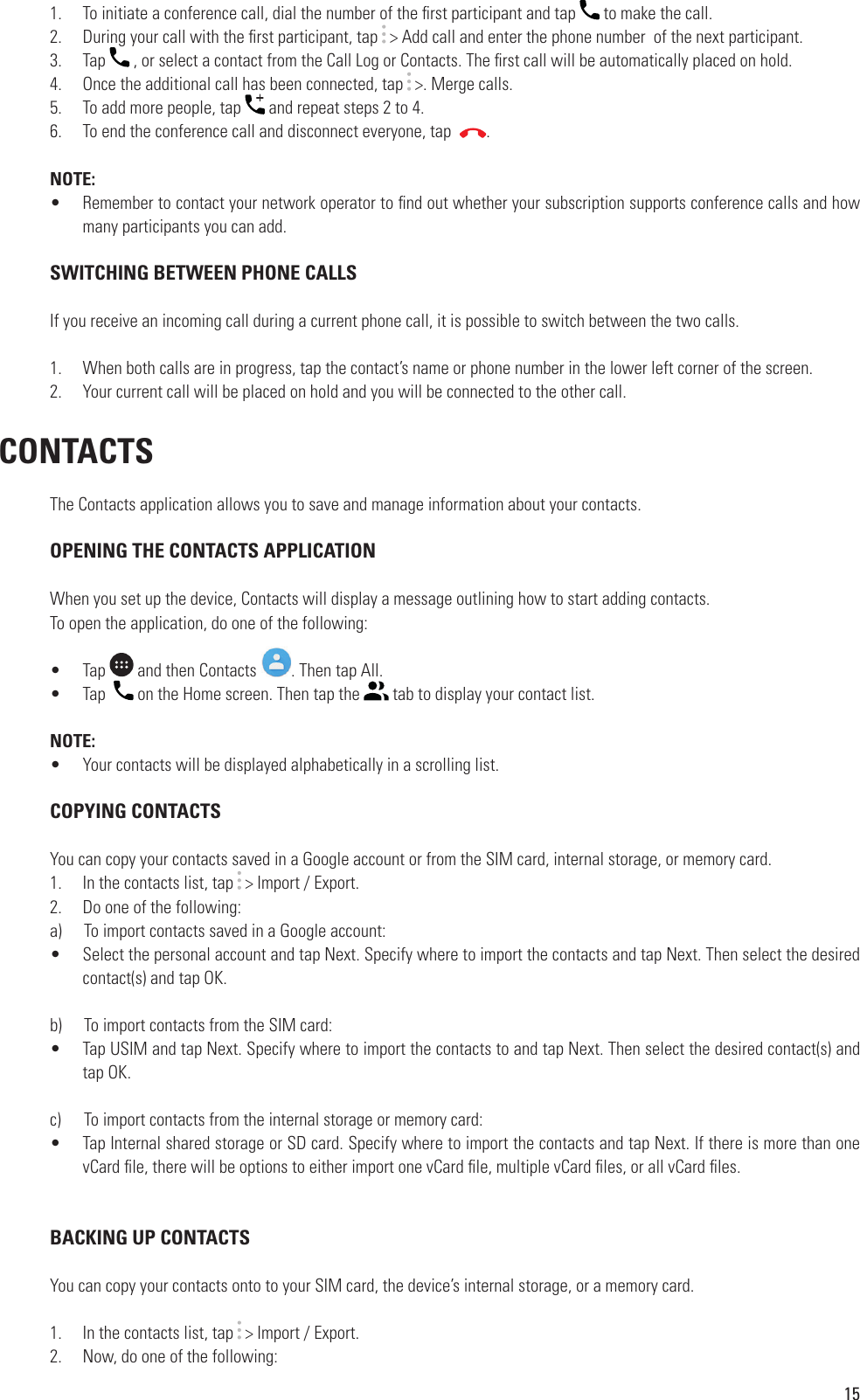 151.  To initiate a conference call, dial the number of the  rst participant and tap   to make the call.2.  During your call with the  rst participant, tap   &gt; Add call and enter the phone number  of the next participant.3.  Tap   , or select a contact from the Call Log or Contacts. The  rst call will be automatically placed on hold.4.  Once the additional call has been connected, tap   &gt;. Merge calls.5.  To add more people, tap   and repeat steps 2 to 4.6.  To end the conference call and disconnect everyone, tap   .NOTE:•  Remember to contact your network operator to  nd out whether your subscription supports conference calls and how many participants you can add. SWITCHING BETWEEN PHONE CALLSIf you receive an incoming call during a current phone call, it is possible to switch between the two calls.1.  When both calls are in progress, tap the contact’s name or phone number in the lower left corner of the screen.2.  Your current call will be placed on hold and you will be connected to the other call. CONTACTSThe Contacts application allows you to save and manage information about your contacts.  OPENING THE CONTACTS APPLICATIONWhen you set up the device, Contacts will display a message outlining how to start adding contacts.To open the application, do one of the following: •  Tap   and then Contacts  . Then tap All. •  Tap    on the Home screen. Then tap the   tab to display your contact list.NOTE:•  Your contacts will be displayed alphabetically in a scrolling list. COPYING CONTACTSYou can copy your contacts saved in a Google account or from the SIM card, internal storage, or memory card.1.  In the contacts list, tap   &gt; Import / Export.2.  Do one of the following:a)      To import contacts saved in a Google account:•  Select the personal account and tap Next. Specify where to import the contacts and tap Next. Then select the desired contact(s) and tap OK.b)      To import contacts from the SIM card:•  Tap USIM and tap Next. Specify where to import the contacts to and tap Next. Then select the desired contact(s) and tap OK.c)      To import contacts from the internal storage or memory card:•  Tap Internal shared storage or SD card. Specify where to import the contacts and tap Next. If there is more than one vCard  le, there will be options to either import one vCard  le, multiple vCard  les, or all vCard  les. BACKING UP CONTACTSYou can copy your contacts onto to your SIM card, the device’s internal storage, or a memory card.1.  In the contacts list, tap   &gt; Import / Export.2.  Now, do one of the following:
