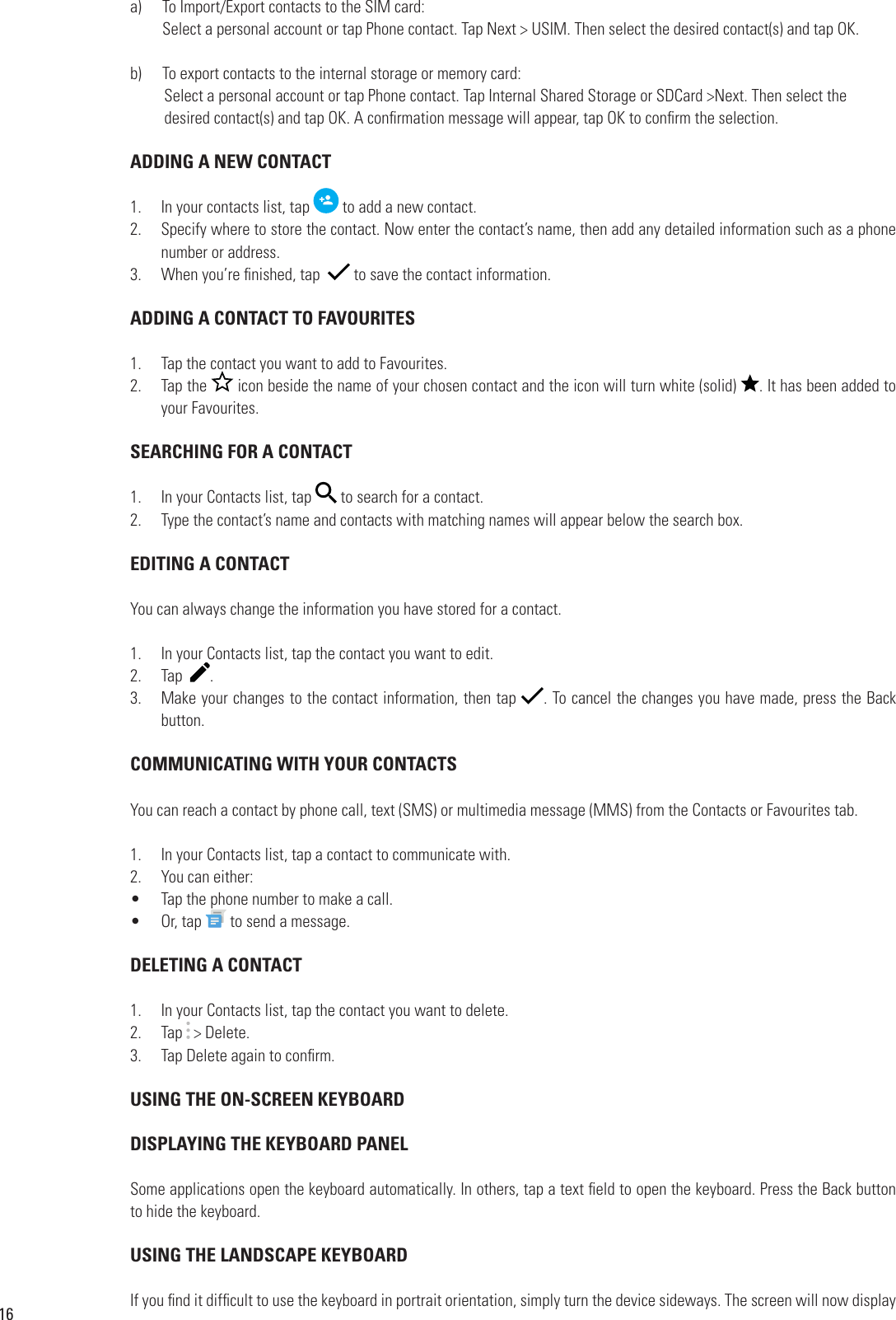 16a)      To Import/Export contacts to the SIM card:       Select a personal account or tap Phone contact. Tap Next &gt; USIM. Then select the desired contact(s) and tap OK.b)      To export contacts to the internal storage or memory card:Select a personal account or tap Phone contact. Tap Internal Shared Storage or SDCard &gt;Next. Then select the             desired contact(s) and tap OK. A con rmation message will appear, tap OK to con rm the selection. ADDING A NEW CONTACT1.  In your contacts list, tap   to add a new contact.2.  Specify where to store the contact. Now enter the contact’s name, then add any detailed information such as a phone number or address.3.  When you’re  nished, tap    to save the contact information. ADDING A CONTACT TO FAVOURITES1.  Tap the contact you want to add to Favourites.2.  Tap the   icon beside the name of your chosen contact and the icon will turn white (solid)  . It has been added to your Favourites. SEARCHING FOR A CONTACT1.  In your Contacts list, tap   to search for a contact.2.  Type the contact’s name and contacts with matching names will appear below the search box.  EDITING A CONTACTYou can always change the information you have stored for a contact. 1.  In your Contacts list, tap the contact you want to edit.2.  Tap   .3.  Make your changes to the contact information, then tap  . To cancel the changes you have made, press the Back button. COMMUNICATING WITH YOUR CONTACTSYou can reach a contact by phone call, text (SMS) or multimedia message (MMS) from the Contacts or Favourites tab. 1.  In your Contacts list, tap a contact to communicate with.2.  You can either:•  Tap the phone number to make a call.•  Or, tap Tap the phone number to make a call. to send a message. DELETING A CONTACT1.  In your Contacts list, tap the contact you want to delete.2.  Tap   &gt; Delete.3.  Tap Delete again to con rm. USING THE ON-SCREEN KEYBOARD DISPLAYING THE KEYBOARD PANELSome applications open the keyboard automatically. In others, tap a text  eld to open the keyboard. Press the Back button to hide the keyboard. USING THE LANDSCAPE KEYBOARDIf you  nd it dif cult to use the keyboard in portrait orientation, simply turn the device sideways. The screen will now display 