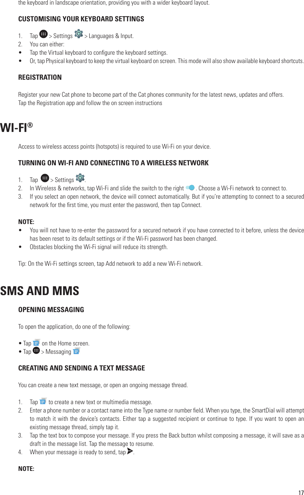 17the keyboard in landscape orientation, providing you with a wider keyboard layout. CUSTOMISING YOUR KEYBOARD SETTINGS1.  Tap   &gt; Settings   &gt; Languages &amp; Input.2.  You can either:•  Tap the Virtual keyboard to con gure the keyboard settings.•  Or, tap Physical keyboard to keep the virtual keyboard on screen. This mode will also show available keyboard shortcuts. REGISTRATIONRegister your new Cat phone to become part of the Cat phones community for the latest news, updates and offers.Tap the Registration app and follow the on screen instructions WI-FI®Access to wireless access points (hotspots) is required to use Wi-Fi on your device.  TURNING ON WI-FI AND CONNECTING TO A WIRELESS NETWORK1.  Tap    &gt; Settings  .2.  In Wireless &amp; networks, tap Wi-Fi and slide the switch to the right  . Choose a Wi-Fi network to connect to.3.  If you select an open network, the device will connect automatically. But if you’re attempting to connect to a secured network for the  rst time, you must enter the password, then tap Connect.NOTE:•  You will not have to re-enter the password for a secured network if you have connected to it before, unless the device has been reset to its default settings or if the Wi-Fi password has been changed.•  Obstacles blocking the Wi-Fi signal will reduce its strength.Tip: On the Wi-Fi settings screen, tap Add network to add a new Wi-Fi network.SMS AND MMS OPENING MESSAGINGTo open the application, do one of the following: • Tap   on the Home screen.• Tap   &gt; Messaging  CREATING AND SENDING A TEXT MESSAGEYou can create a new text message, or open an ongoing message thread.1.  Tap   to create a new text or multimedia message.2.  Enter a phone number or a contact name into the Type name or number  eld. When you type, the SmartDial will attempt to match it with the device’s contacts. Either tap a suggested recipient or continue to type. If you want to open an existing message thread, simply tap it.3.  Tap the text box to compose your message. If you press the Back button whilst composing a message, it will save as a draft in the message list. Tap the message to resume.4.  When your message is ready to send, tap  .NOTE: