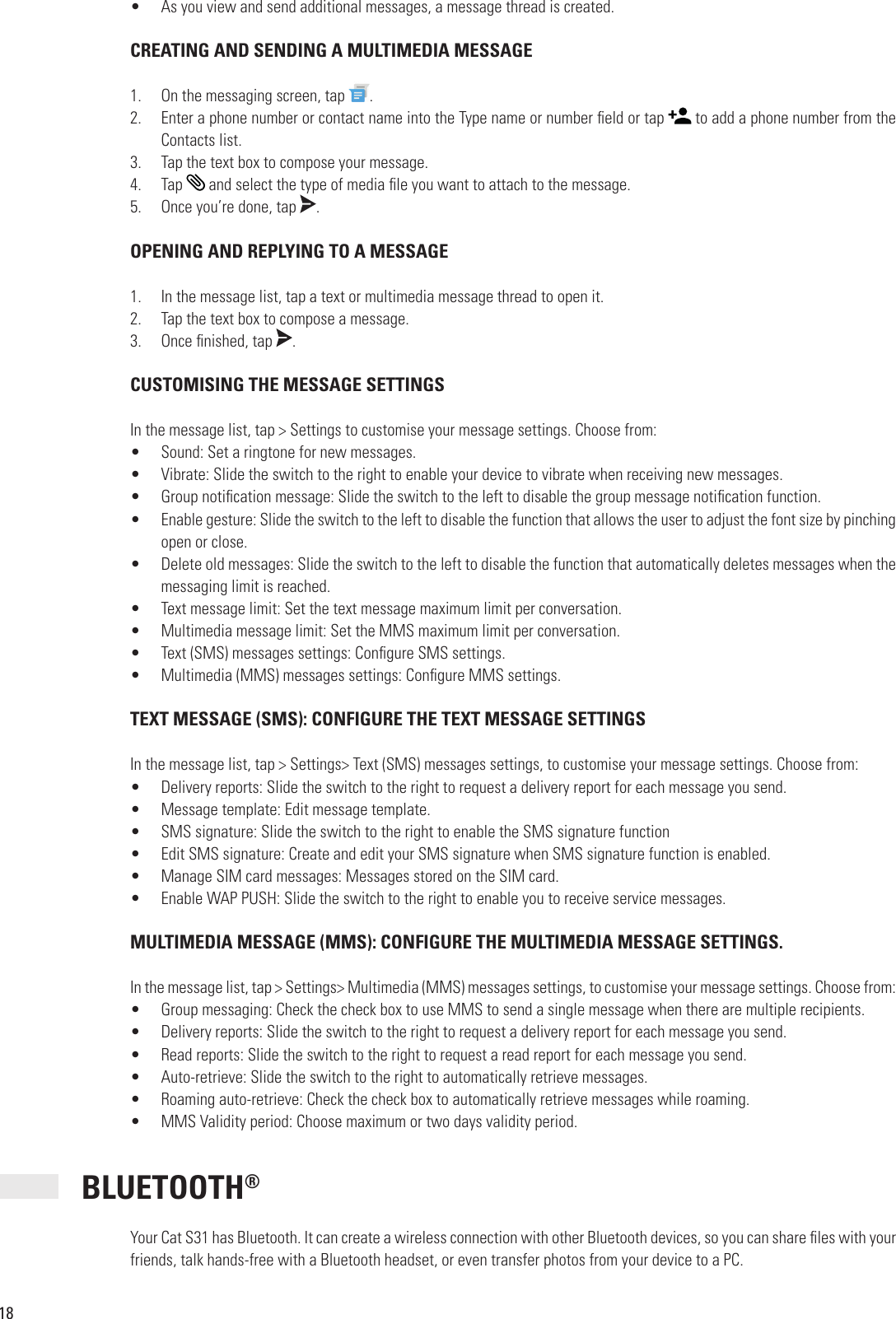 18•  As you view and send additional messages, a message thread is created. CREATING AND SENDING A MULTIMEDIA MESSAGE1.  On the messaging screen, tap  .2.  Enter a phone number or contact name into the Type name or number  eld or tap   to add a phone number from the Contacts list.3.  Tap the text box to compose your message.4.  Tap   and select the type of media  le you want to attach to the message.5.  Once you’re done, tap  . OPENING AND REPLYING TO A MESSAGE1.  In the message list, tap a text or multimedia message thread to open it.2.  Tap the text box to compose a message.3.  Once  nished, tap  . CUSTOMISING THE MESSAGE SETTINGSIn the message list, tap &gt; Settings to customise your message settings. Choose from:•  Sound: Set a ringtone for new messages. •  Vibrate: Slide the switch to the right to enable your device to vibrate when receiving new messages.•  Group noti cation message: Slide the switch to the left to disable the group message noti cation function.•  Enable gesture: Slide the switch to the left to disable the function that allows the user to adjust the font size by pinching open or close.•  Delete old messages: Slide the switch to the left to disable the function that automatically deletes messages when the messaging limit is reached.•  Text message limit: Set the text message maximum limit per conversation. •  Multimedia message limit: Set the MMS maximum limit per conversation.•  Text (SMS) messages settings: Con gure SMS settings.•  Multimedia (MMS) messages settings: Con gure MMS settings.TEXT MESSAGE (SMS): CONFIGURE THE TEXT MESSAGE SETTINGSIn the message list, tap &gt; Settings&gt; Text (SMS) messages settings, to customise your message settings. Choose from: •  Delivery reports: Slide the switch to the right to request a delivery report for each message you send.•  Message template: Edit message template.•  SMS signature: Slide the switch to the right to enable the SMS signature function•  Edit SMS signature: Create and edit your SMS signature when SMS signature function is enabled.•  Manage SIM card messages: Messages stored on the SIM card.•  Enable WAP PUSH: Slide the switch to the right to enable you to receive service messages. MULTIMEDIA MESSAGE (MMS): CONFIGURE THE MULTIMEDIA MESSAGE SETTINGS.In the message list, tap &gt; Settings&gt; Multimedia (MMS) messages settings, to customise your message settings. Choose from: •  Group messaging: Check the check box to use MMS to send a single message when there are multiple recipients. •  Delivery reports: Slide the switch to the right to request a delivery report for each message you send.•  Read reports: Slide the switch to the right to request a read report for each message you send.•  Auto-retrieve: Slide the switch to the right to automatically retrieve messages.•  Roaming auto-retrieve: Check the check box to automatically retrieve messages while roaming.•  MMS Validity period: Choose maximum or two days validity period. BLUETOOTH®Your Cat S31 has Bluetooth. It can create a wireless connection with other Bluetooth devices, so you can share  les with your friends, talk hands-free with a Bluetooth headset, or even transfer photos from your device to a PC.