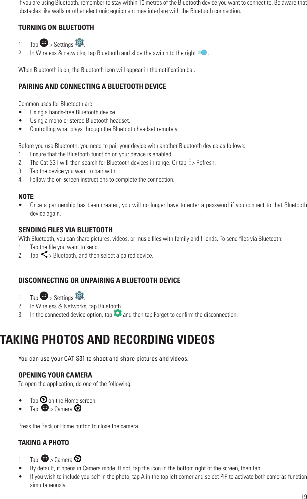 19If you are using Bluetooth, remember to stay within 10 metres of the Bluetooth device you want to connect to. Be aware that obstacles like walls or other electronic equipment may interfere with the Bluetooth connection. TURNING ON BLUETOOTH1.  Tap   &gt; Settings  .2.  In Wireless &amp; networks, tap Bluetooth and slide the switch to the right  .When Bluetooth is on, the Bluetooth icon will appear in the noti cation bar. PAIRING AND CONNECTING A BLUETOOTH DEVICECommon uses for Bluetooth are:•  Using a hands-free Bluetooth device.•  Using a mono or stereo Bluetooth headset.•  Controlling what plays through the Bluetooth headset remotely.Before you use Bluetooth, you need to pair your device with another Bluetooth device as follows:1.  Ensure that the Bluetooth function on your device is enabled.2.  The Cat S31 will then search for Bluetooth devices in range. Or tap    &gt; Refresh.3.  Tap the device you want to pair with.4.  Follow the on-screen instructions to complete the connection.NOTE:•  Once a partnership has been created, you will no longer have to enter a password if you connect to that Bluetooth device again. SENDING FILES VIA BLUETOOTHWith Bluetooth, you can share pictures, videos, or music  les with family and friends. To send  les via Bluetooth:1.  Tap the  le you want to send.2.  Tap    &gt; Bluetooth, and then select a paired device.  DISCONNECTING OR UNPAIRING A BLUETOOTH DEVICE1.  Tap   &gt; Settings  .2.  In Wireless &amp; Networks, tap Bluetooth.3.  In the connected device option, tap In Wireless &amp; Networks, tap Bluetooth. and then tap Forget to con rm the disconnection. TAKING PHOTOS AND RECORDING VIDEOS You can use your CAT S31 to shoot and share pictures and videos. OPENING YOUR CAMERATo open the application, do one of the following: •  Tap   on the Home screen.•  Tap    &gt; Camera  . Press the Back or Home button to close the camera. TAKING A PHOTO1.  Tap    &gt; Camera  . •  By default, it opens in Camera mode. If not, tap the icon in the bottom right of the screen, then tap         .•  If you wish to include yourself in the photo, tap A in the top left corner and select PIP to activate both cameras function simultaneously.