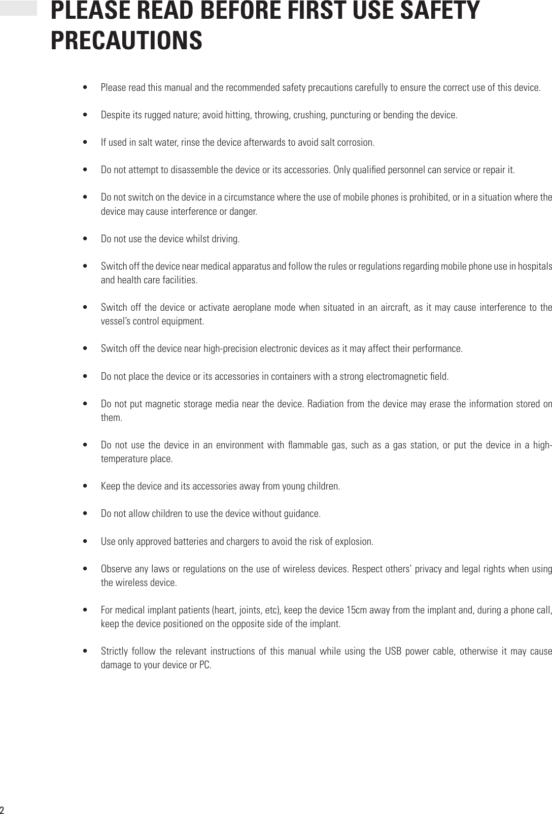 2•  Please read this manual and the recommended safety precautions carefully to ensure the correct use of this device.•  Despite its rugged nature; avoid hitting, throwing, crushing, puncturing or bending the device.•  If used in salt water, rinse the device afterwards to avoid salt corrosion.•  Do not attempt to disassemble the device or its accessories. Only quali ed personnel can service or repair it.•  Do not switch on the device in a circumstance where the use of mobile phones is prohibited, or in a situation where the device may cause interference or danger.•  Do not use the device whilst driving.•  Switch off the device near medical apparatus and follow the rules or regulations regarding mobile phone use in hospitals and health care facilities.•  Switch off the device or activate aeroplane mode when situated in an aircraft, as it may cause interference to the vessel’s control equipment.•  Switch off the device near high-precision electronic devices as it may affect their performance.•  Do not place the device or its accessories in containers with a strong electromagnetic  eld.•  Do not put magnetic storage media near the device. Radiation from the device may erase the information stored on them.•  Do not use the device in an environment with  ammable gas, such as a gas station, or put the device in a high-temperature place.•  Keep the device and its accessories away from young children.•  Do not allow children to use the device without guidance.•  Use only approved batteries and chargers to avoid the risk of explosion.•  Observe any laws or regulations on the use of wireless devices. Respect others’ privacy and legal rights when using the wireless device.•  For medical implant patients (heart, joints, etc), keep the device 15cm away from the implant and, during a phone call, keep the device positioned on the opposite side of the implant.•  Strictly follow  the  relevant instructions  of  this manual  while  using the  USB  power cable,  otherwise  it may  cause damage to your device or PC. PLEASE READ BEFORE FIRST USE SAFETY PRECAUTIONS