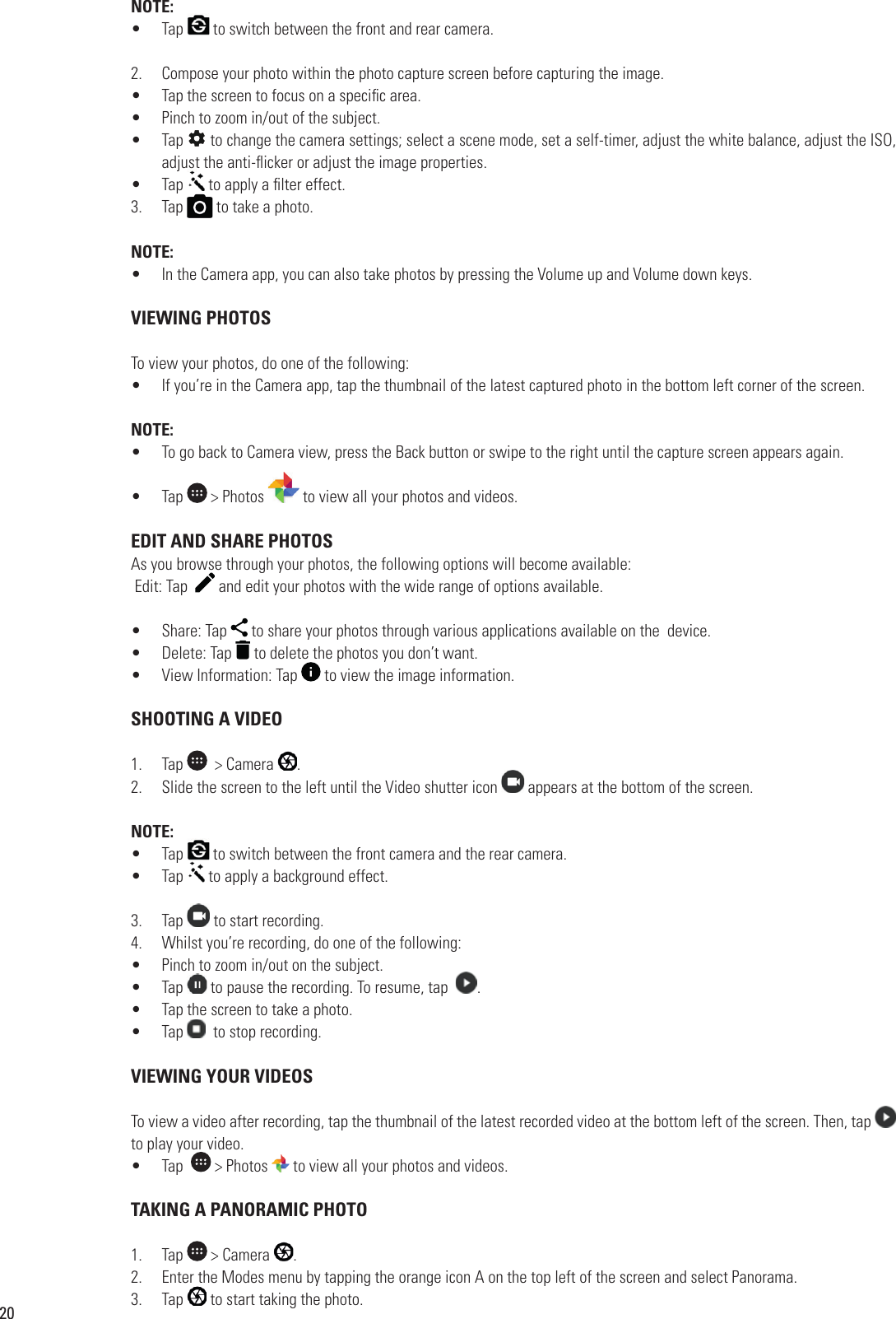 20NOTE:•  Tap   to switch between the front and rear camera.2.  Compose your photo within the photo capture screen before capturing the image.•  Tap the screen to focus on a speci c area.•  Pinch to zoom in/out of the subject.•  Tap   to change the camera settings; select a scene mode, set a self-timer, adjust the white balance, adjust the ISO, adjust the anti- icker or adjust the image properties.•  Tap adjust the anti- icker or adjust the image properties. to apply a  lter effect.3.  Tap  to apply a  lter effect. to take a photo.NOTE:•  In the Camera app, you can also take photos by pressing the Volume up and Volume down keys.  VIEWING PHOTOSTo view your photos, do one of the following:•  If you’re in the Camera app, tap the thumbnail of the latest captured photo in the bottom left corner of the screen.NOTE:•  To go back to Camera view, press the Back button or swipe to the right until the capture screen appears again. •  Tap   &gt; Photos   to view all your photos and videos.  EDIT AND SHARE PHOTOSAs you browse through your photos, the following options will become available: Edit: Tap    and edit your photos with the wide range of options available.•  Share: Tap   to share your photos through various applications available on the  device.•  Delete: Tap   to delete the photos you don’t want. •  View Information: Tap   to view the image information. SHOOTING A VIDEO1.  Tap    &gt; Camera  .2.  Slide the screen to the left until the Video shutter icon   appears at the bottom of the screen.NOTE:•  Tap   to switch between the front camera and the rear camera.•  Tap   to apply a background effect.3.  Tap   to start recording.4.  Whilst you’re recording, do one of the following:•  Pinch to zoom in/out on the subject.•  Tap Pinch to zoom in/out on the subject. to pause the recording. To resume, tap   .•  Tap the screen to take a photo.   •  Tap    to stop recording. VIEWING YOUR VIDEOSTo view a video after recording, tap the thumbnail of the latest recorded video at the bottom left of the screen. Then, tap    to play your video.•  Tap    &gt; Photos   to view all your photos and videos. TAKING A PANORAMIC PHOTO1.  Tap   &gt; Camera  .2.  Enter the Modes menu by tapping the orange icon A on the top left of the screen and select Panorama.3.  Tap Enter the Modes menu by tapping the orange icon A on the top left of the screen and select Panorama. to start taking the photo.