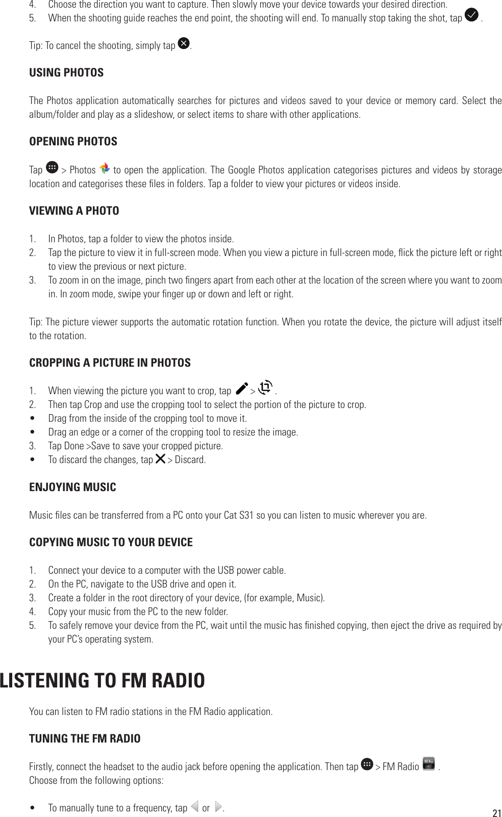 214.  Choose the direction you want to capture. Then slowly move your device towards your desired direction.5.  When the shooting guide reaches the end point, the shooting will end. To manually stop taking the shot, tap   .Tip: To cancel the shooting, simply tap  . USING PHOTOSThe Photos application automatically searches for pictures and videos saved to your device or memory card. Select the album/folder and play as a slideshow, or select items to share with other applications. OPENING PHOTOSTap   &gt; Photos   to open the application. The Google Photos application categorises pictures and videos by storage location and categorises these  les in folders. Tap a folder to view your pictures or videos inside. VIEWING A PHOTO1.  In Photos, tap a folder to view the photos inside.2.  Tap the picture to view it in full-screen mode. When you view a picture in full-screen mode,  ick the picture left or right to view the previous or next picture.3.  To zoom in on the image, pinch two  ngers apart from each other at the location of the screen where you want to zoom in. In zoom mode, swipe your  nger up or down and left or right.Tip: The picture viewer supports the automatic rotation function. When you rotate the device, the picture will adjust itself to the rotation. CROPPING A PICTURE IN PHOTOS1.  When viewing the picture you want to crop, tap    &gt;   .2.  Then tap Crop and use the cropping tool to select the portion of the picture to crop.•  Drag from the inside of the cropping tool to move it.•  Drag an edge or a corner of the cropping tool to resize the image.3.  Tap Done &gt;Save to save your cropped picture.•  To discard the changes, tap   &gt; Discard.  ENJOYING MUSICMusic  les can be transferred from a PC onto your Cat S31 so you can listen to music wherever you are. COPYING MUSIC TO YOUR DEVICE1.  Connect your device to a computer with the USB power cable.2.  On the PC, navigate to the USB drive and open it.3.  Create a folder in the root directory of your device, (for example, Music).4.  Copy your music from the PC to the new folder.5.  To safely remove your device from the PC, wait until the music has  nished copying, then eject the drive as required by your PC’s operating system. LISTENING TO FM RADIOYou can listen to FM radio stations in the FM Radio application.   TUNING THE FM RADIOFirstly, connect the headset to the audio jack before opening the application. Then tap   &gt; FM Radio   .Choose from the following options:•  To manually tune to a frequency, tap   or  .