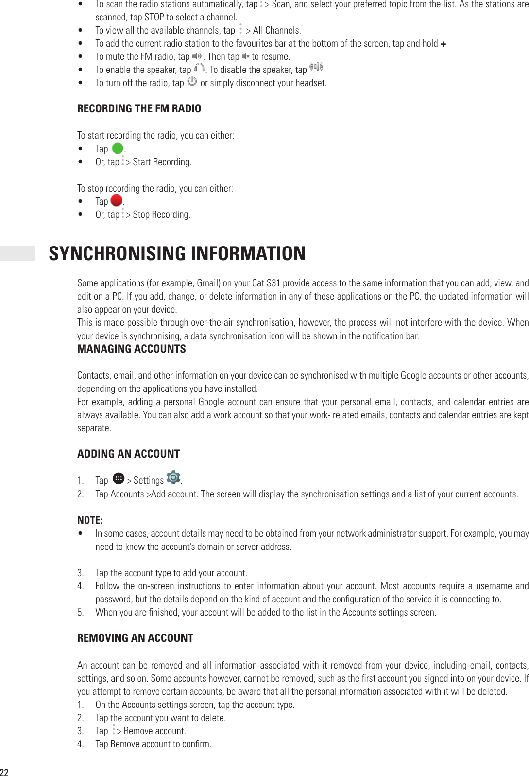 22•  To scan the radio stations automatically, tap   &gt; Scan, and select your preferred topic from the list. As the stations are scanned, tap STOP to select a channel. •  To view all the available channels, tap     &gt; All Channels.•  To add the current radio station to the favourites bar at the bottom of the screen, tap and hold + •  To mute the FM radio, tap  . Then tap  to resume. •  To enable the speaker, tap . Then tap . To disable the speaker, tap  . •  To turn off the radio, tap To enable the speaker, tap  or simply disconnect your headset. RECORDING THE FM RADIOTo start recording the radio, you can either:•  Tap  .•  Or, tap   &gt; Start Recording.To stop recording the radio, you can either:•  Tap .•  Or, tap   &gt; Stop Recording. SYNCHRONISING INFORMATIONSome applications (for example, Gmail) on your Cat S31 provide access to the same information that you can add, view, and edit on a PC. If you add, change, or delete information in any of these applications on the PC, the updated information will also appear on your device.This is made possible through over-the-air synchronisation, however, the process will not interfere with the device. When your device is synchronising, a data synchronisation icon will be shown in the noti cation bar. MANAGING ACCOUNTSContacts, email, and other information on your device can be synchronised with multiple Google accounts or other accounts, depending on the applications you have installed.For example, adding a personal Google account can ensure that your personal email, contacts, and calendar entries are always available. You can also add a work account so that your work- related emails, contacts and calendar entries are kept separate. ADDING AN ACCOUNT1.  Tap    &gt; Settings  .2.  Tap Accounts &gt;Add account. The screen will display the synchronisation settings and a list of your current accounts.NOTE:•  In some cases, account details may need to be obtained from your network administrator support. For example, you may need to know the account’s domain or server address.3.  Tap the account type to add your account.4.  Follow the  on-screen instructions to enter information about your account. Most accounts require a username and password, but the details depend on the kind of account and the con guration of the service it is connecting to.5.  When you are  nished, your account will be added to the list in the Accounts settings screen. REMOVING AN ACCOUNTAn account can be removed and all information associated with it removed from your device, including email, contacts, settings, and so on. Some accounts however, cannot be removed, such as the  rst account you signed into on your device. If you attempt to remove certain accounts, be aware that all the personal information associated with it will be deleted.1.  On the Accounts settings screen, tap the account type.2.  Tap the account you want to delete.3.  Tap    &gt; Remove account.4.  Tap Remove account to con rm.