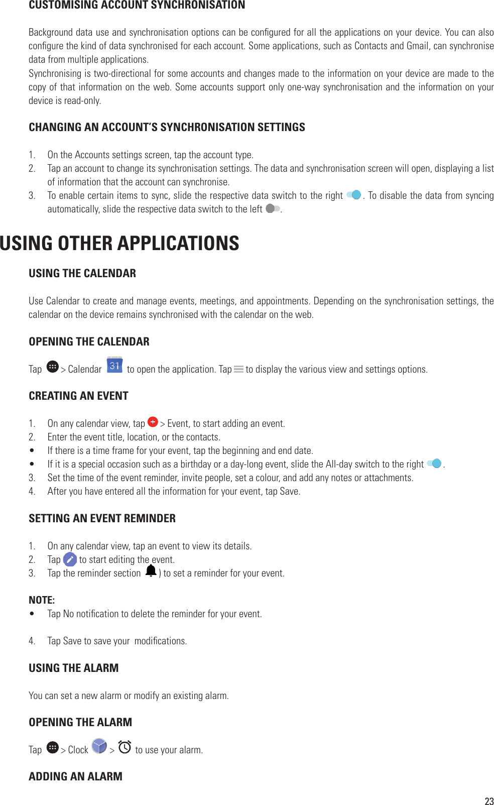 23 CUSTOMISING ACCOUNT SYNCHRONISATIONBackground data use and synchronisation options can be con gured for all the applications on your device. You can also con gure the kind of data synchronised for each account. Some applications, such as Contacts and Gmail, can synchronise data from multiple applications.Synchronising is two-directional for some accounts and changes made to the information on your device are made to the copy of that information on the web. Some accounts support only one-way synchronisation and the information on your device is read-only. CHANGING AN ACCOUNT’S SYNCHRONISATION SETTINGS1.  On the Accounts settings screen, tap the account type.2.  Tap an account to change its synchronisation settings. The data and synchronisation screen will open, displaying a list of information that the account can synchronise.3.  To enable certain items to sync, slide the respective data switch to the right  . To disable the data from syncing automatically, slide the respective data switch to the left  . USING OTHER APPLICATIONS USING THE CALENDARUse Calendar to create and manage events, meetings, and appointments. Depending on the synchronisation settings, the calendar on the device remains synchronised with the calendar on the web. OPENING THE CALENDARTap    &gt; Calendar   to open the application. Tap   to display the various view and settings options. CREATING AN EVENT1.  On any calendar view, tap   &gt; Event, to start adding an event.2.  Enter the event title, location, or the contacts.•  If there is a time frame for your event, tap the beginning and end date.•  If it is a special occasion such as a birthday or a day-long event, slide the All-day switch to the right  .3.  Set the time of the event reminder, invite people, set a colour, and add any notes or attachments.4.  After you have entered all the information for your event, tap Save.  SETTING AN EVENT REMINDER1.  On any calendar view, tap an event to view its details.2.  Tap   to start editing the event.3.  Tap the reminder section    ) to set a reminder for your event. NOTE:•  Tap No noti cation to delete the reminder for your event.4.  Tap Save to save your  modi cations. USING THE ALARMYou can set a new alarm or modify an existing alarm. OPENING THE ALARMTap    &gt; Clock   &gt;   to use your alarm.  ADDING AN ALARM