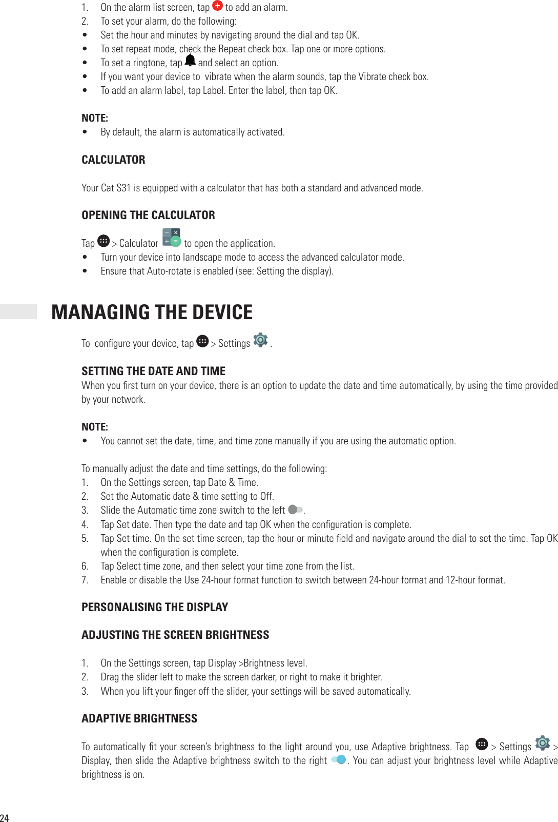 241.  On the alarm list screen, tap   to add an alarm.2.  To set your alarm, do the following:•  Set the hour and minutes by navigating around the dial and tap OK.•  To set repeat mode, check the Repeat check box. Tap one or more options.•  To set a ringtone, tap   and select an option.•  If you want your device to  vibrate when the alarm sounds, tap the Vibrate check box. •  To add an alarm label, tap Label. Enter the label, then tap OK.NOTE:•  By default, the alarm is automatically activated. CALCULATORYour Cat S31 is equipped with a calculator that has both a standard and advanced mode. OPENING THE CALCULATORTap   &gt; Calculator   to open the application.•  Turn your device into landscape mode to access the advanced calculator mode. •  Ensure that Auto-rotate is enabled (see: Setting the display). MANAGING THE DEVICETo  con gure your device, tap   &gt; Settings   . SETTING THE DATE AND TIMEWhen you  rst turn on your device, there is an option to update the date and time automatically, by using the time provided by your network.NOTE:•  You cannot set the date, time, and time zone manually if you are using the automatic option.To manually adjust the date and time settings, do the following:1.  On the Settings screen, tap Date &amp; Time.2.  Set the Automatic date &amp; time setting to Off.3.  Slide the Automatic time zone switch to the left  .4.  Tap Set date. Then type the date and tap OK when the con guration is complete.5.  Tap Set time. On the set time screen, tap the hour or minute  eld and navigate around the dial to set the time. Tap OK when the con guration is complete.6.  Tap Select time zone, and then select your time zone from the list. 7.  Enable or disable the Use 24-hour format function to switch between 24-hour format and 12-hour format. PERSONALISING THE DISPLAY ADJUSTING THE SCREEN BRIGHTNESS1.  On the Settings screen, tap Display &gt;Brightness level.2.  Drag the slider left to make the screen darker, or right to make it brighter.3.  When you lift your  nger off the slider, your settings will be saved automatically. ADAPTIVE BRIGHTNESS To automatically  t your screen’s brightness to the light around you, use Adaptive brightness. Tap    &gt; Settings   &gt; Display, then slide the Adaptive brightness switch to the right  . You can adjust your brightness level while Adaptive brightness is on.