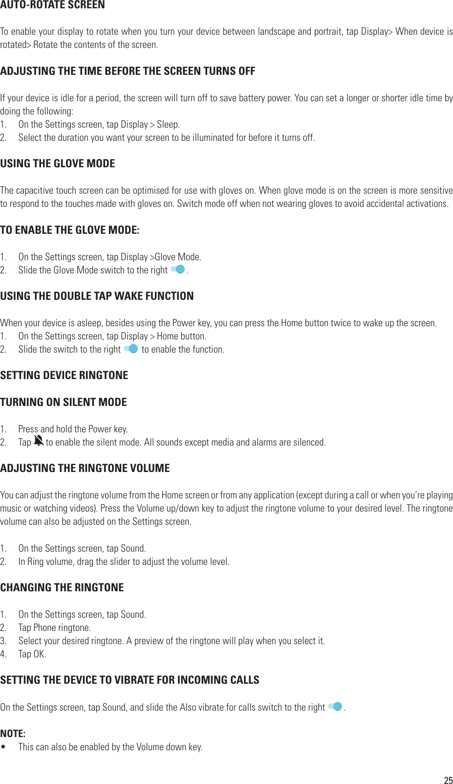 25 AUTO-ROTATE SCREENTo enable your display to rotate when you turn your device between landscape and portrait, tap Display&gt; When device is rotated&gt; Rotate the contents of the screen.  ADJUSTING THE TIME BEFORE THE SCREEN TURNS OFFIf your device is idle for a period, the screen will turn off to save battery power. You can set a longer or shorter idle time by doing the following:1.  On the Settings screen, tap Display &gt; Sleep.2.  Select the duration you want your screen to be illuminated for before it turns off. USING THE GLOVE MODEThe capacitive touch screen can be optimised for use with gloves on. When glove mode is on the screen is more sensitive to respond to the touches made with gloves on. Switch mode off when not wearing gloves to avoid accidental activations. TO ENABLE THE GLOVE MODE:1.  On the Settings screen, tap Display &gt;Glove Mode.2.  Slide the Glove Mode switch to the right  . USING THE DOUBLE TAP WAKE FUNCTIONWhen your device is asleep, besides using the Power key, you can press the Home button twice to wake up the screen.1.  On the Settings screen, tap Display &gt; Home button.2.  Slide the switch to the right   to enable the function.  SETTING DEVICE RINGTONE TURNING ON SILENT MODE1.  Press and hold the Power key.2.  TapPress and hold the Power key.to enable the silent mode. All sounds except media and alarms are silenced. ADJUSTING THE RINGTONE VOLUME You can adjust the ringtone volume from the Home screen or from any application (except during a call or when you’re playing music or watching videos). Press the Volume up/down key to adjust the ringtone volume to your desired level. The ringtone volume can also be adjusted on the Settings screen.1.  On the Settings screen, tap Sound.2.  In Ring volume, drag the slider to adjust the volume level. CHANGING THE RINGTONE1.  On the Settings screen, tap Sound.2.  Tap Phone ringtone.3.  Select your desired ringtone. A preview of the ringtone will play when you select it.4.  Tap OK.  SETTING THE DEVICE TO VIBRATE FOR INCOMING CALLSOn the Settings screen, tap Sound, and slide the Also vibrate for calls switch to the right  .NOTE:•  This can also be enabled by the Volume down key.