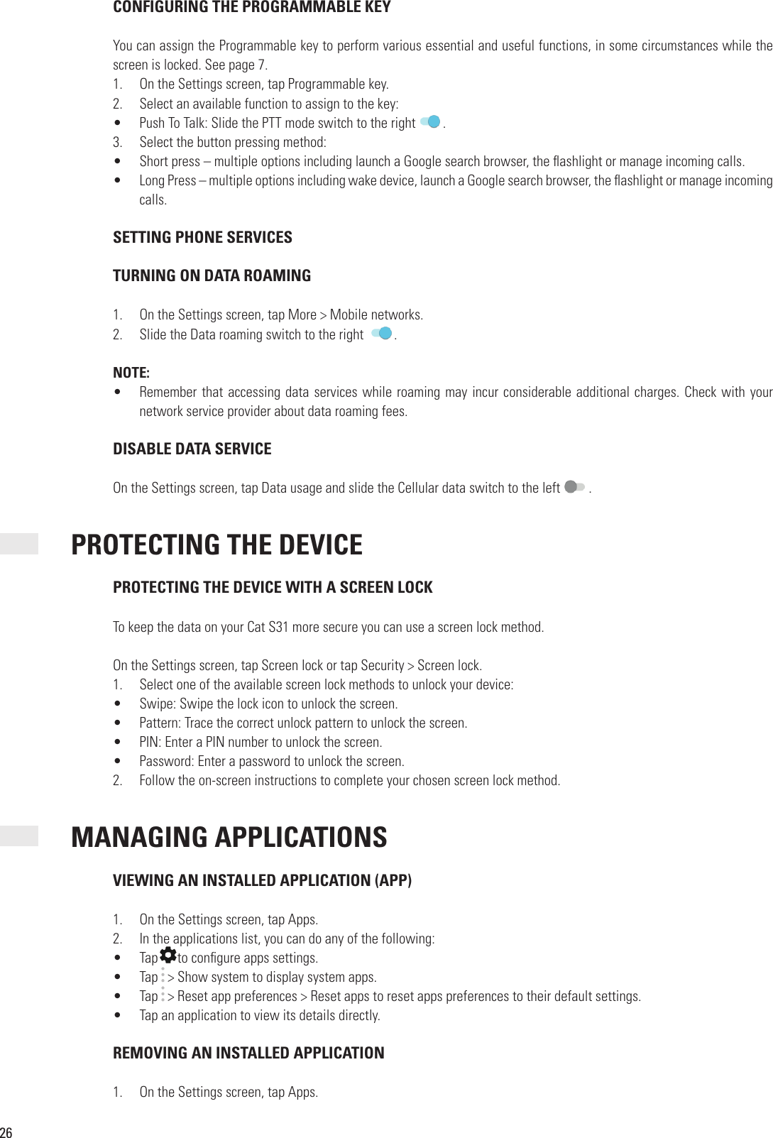 26 CONFIGURING THE PROGRAMMABLE KEYYou can assign the Programmable key to perform various essential and useful functions, in some circumstances while the screen is locked. See page 7.1.  On the Settings screen, tap Programmable key.2.  Select an available function to assign to the key:•  Push To Talk: Slide the PTT mode switch to the right  .3.  Select the button pressing method:•  Short press – multiple options including launch a Google search browser, the  ashlight or manage incoming calls.•  Long Press – multiple options including wake device, launch a Google search browser, the  ashlight or manage incoming calls. SETTING PHONE SERVICESTURNING ON DATA ROAMING1.  On the Settings screen, tap More &gt; Mobile networks.2.  Slide the Data roaming switch to the right   .NOTE:•  Remember that accessing data services while roaming may incur considerable additional charges. Check with your network service provider about data roaming fees. DISABLE DATA SERVICEOn the Settings screen, tap Data usage and slide the Cellular data switch to the left   .   PROTECTING THE DEVICE PROTECTING THE DEVICE WITH A SCREEN LOCKTo keep the data on your Cat S31 more secure you can use a screen lock method. On the Settings screen, tap Screen lock or tap Security &gt; Screen lock.1.  Select one of the available screen lock methods to unlock your device:•  Swipe: Swipe the lock icon to unlock the screen.•  Pattern: Trace the correct unlock pattern to unlock the screen.•  PIN: Enter a PIN number to unlock the screen.•  Password: Enter a password to unlock the screen.2.  Follow the on-screen instructions to complete your chosen screen lock method. MANAGING APPLICATIONS VIEWING AN INSTALLED APPLICATION (APP)1.  On the Settings screen, tap Apps.2.  In the applications list, you can do any of the following:•  TapIn the applications list, you can do any of the following:to con gure apps settings.•  Tap   &gt; Show system to display system apps.•  Tap   &gt; Reset app preferences &gt; Reset apps to reset apps preferences to their default settings.•  Tap an application to view its details directly. REMOVING AN INSTALLED APPLICATION1.  On the Settings screen, tap Apps.