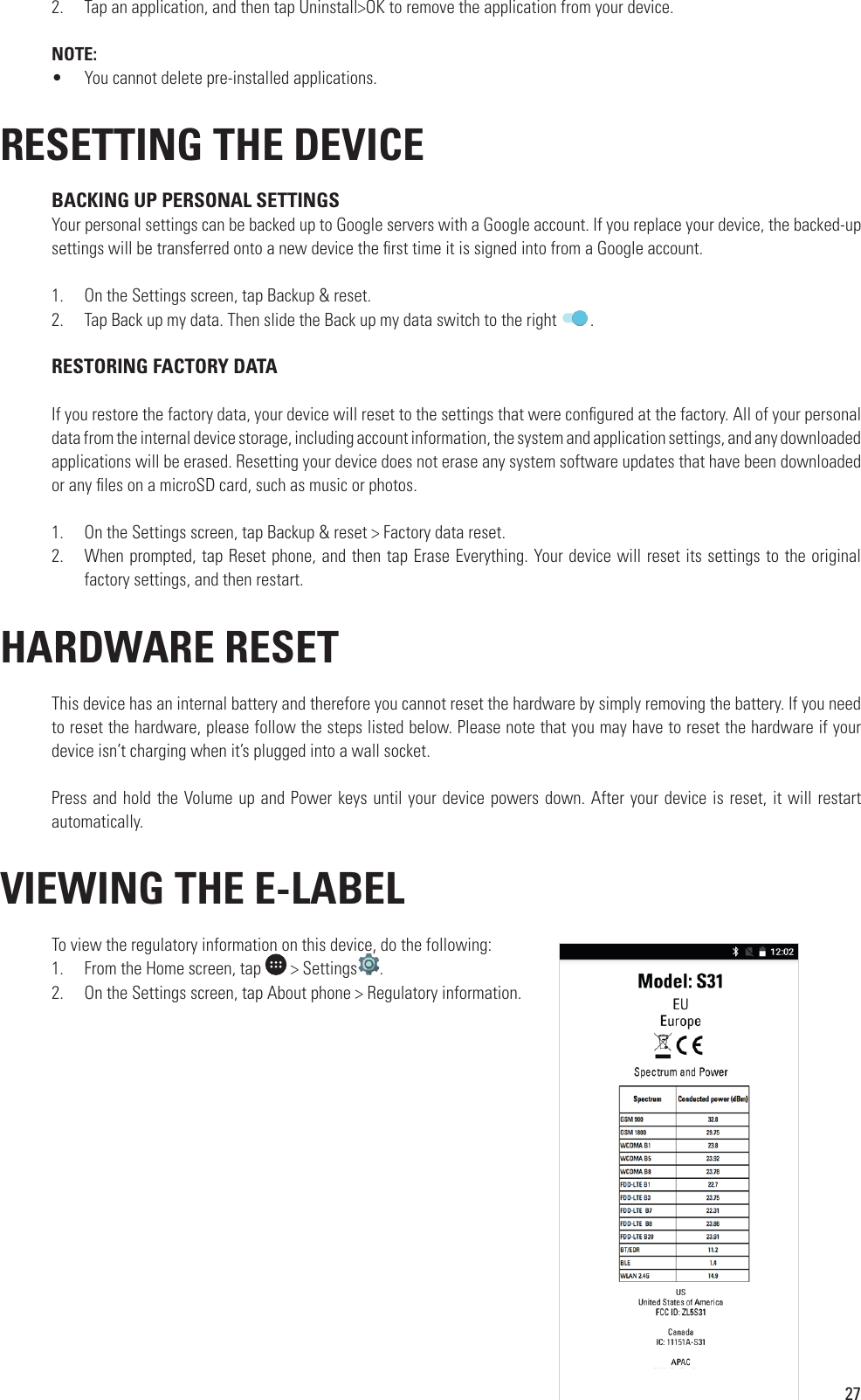 272.  Tap an application, and then tap Uninstall&gt;OK to remove the application from your device. NOTE:•  You cannot delete pre-installed applications.RESETTING THE DEVICE BACKING UP PERSONAL SETTINGSYour personal settings can be backed up to Google servers with a Google account. If you replace your device, the backed-up settings will be transferred onto a new device the  rst time it is signed into from a Google account.1.  On the Settings screen, tap Backup &amp; reset.2.  Tap Back up my data. Then slide the Back up my data switch to the right  .  RESTORING FACTORY DATAIf you restore the factory data, your device will reset to the settings that were con gured at the factory. All of your personal data from the internal device storage, including account information, the system and application settings, and any downloaded applications will be erased. Resetting your device does not erase any system software updates that have been downloaded or any  les on a microSD card, such as music or photos.1.  On the Settings screen, tap Backup &amp; reset &gt; Factory data reset.2.  When prompted, tap Reset phone, and then tap Erase Everything. Your device will reset its settings to the original factory settings, and then restart. HARDWARE RESETThis device has an internal battery and therefore you cannot reset the hardware by simply removing the battery. If you need to reset the hardware, please follow the steps listed below. Please note that you may have to reset the hardware if your device isn’t charging when it’s plugged into a wall socket.Press and hold the Volume up and Power keys until your device powers down. After your device is reset, it will restart automatically. VIEWING THE E-LABELTo view the regulatory information on this device, do the following:1.  From the Home screen, tap   &gt; SettingsTo view the regulatory information on this device, do the following:.2.  On the Settings screen, tap About phone &gt; Regulatory information. 