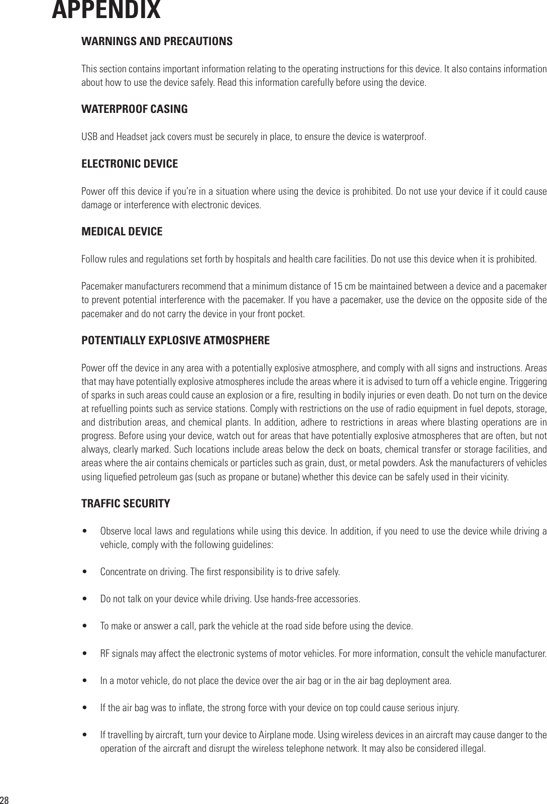 28APPENDIXWARNINGS AND PRECAUTIONSThis section contains important information relating to the operating instructions for this device. It also contains information about how to use the device safely. Read this information carefully before using the device.WATERPROOF CASINGUSB and Headset jack covers must be securely in place, to ensure the device is waterproof.ELECTRONIC DEVICEPower off this device if you’re in a situation where using the device is prohibited. Do not use your device if it could cause damage or interference with electronic devices.MEDICAL DEVICEFollow rules and regulations set forth by hospitals and health care facilities. Do not use this device when it is prohibited.Pacemaker manufacturers recommend that a minimum distance of 15 cm be maintained between a device and a pacemaker to prevent potential interference with the pacemaker. If you have a pacemaker, use the device on the opposite side of the pacemaker and do not carry the device in your front pocket.POTENTIALLY EXPLOSIVE ATMOSPHEREPower off the device in any area with a potentially explosive atmosphere, and comply with all signs and instructions. Areas that may have potentially explosive atmospheres include the areas where it is advised to turn off a vehicle engine. Triggering of sparks in such areas could cause an explosion or a re, resulting in bodily injuries or even death. Do not turn on the device at refuelling points such as service stations. Comply with restrictions on the use of radio equipment in fuel depots, storage, and distribution areas, and chemical plants. In addition, adhere to restrictions in areas where blasting operations are in progress. Before using your device, watch out for areas that have potentially explosive atmospheres that are often, but not always, clearly marked. Such locations include areas below the deck on boats, chemical transfer or storage facilities, and areas where the air contains chemicals or particles such as grain, dust, or metal powders. Ask the manufacturers of vehicles using liqueed petroleum gas (such as propane or butane) whether this device can be safely used in their vicinity.TRAFFIC SECURITY•  Observe local laws and regulations while using this device. In addition, if you need to use the device while driving a vehicle, comply with the following guidelines:•  Concentrate on driving. The rst responsibility is to drive safely.•  Do not talk on your device while driving. Use hands-free accessories.•  To make or answer a call, park the vehicle at the road side before using the device.•  RF signals may affect the electronic systems of motor vehicles. For more information, consult the vehicle manufacturer.•  In a motor vehicle, do not place the device over the air bag or in the air bag deployment area.•  If the air bag was to inate, the strong force with your device on top could cause serious injury.•  If travelling by aircraft, turn your device to Airplane mode. Using wireless devices in an aircraft may cause danger to the operation of the aircraft and disrupt the wireless telephone network. It may also be considered illegal. 