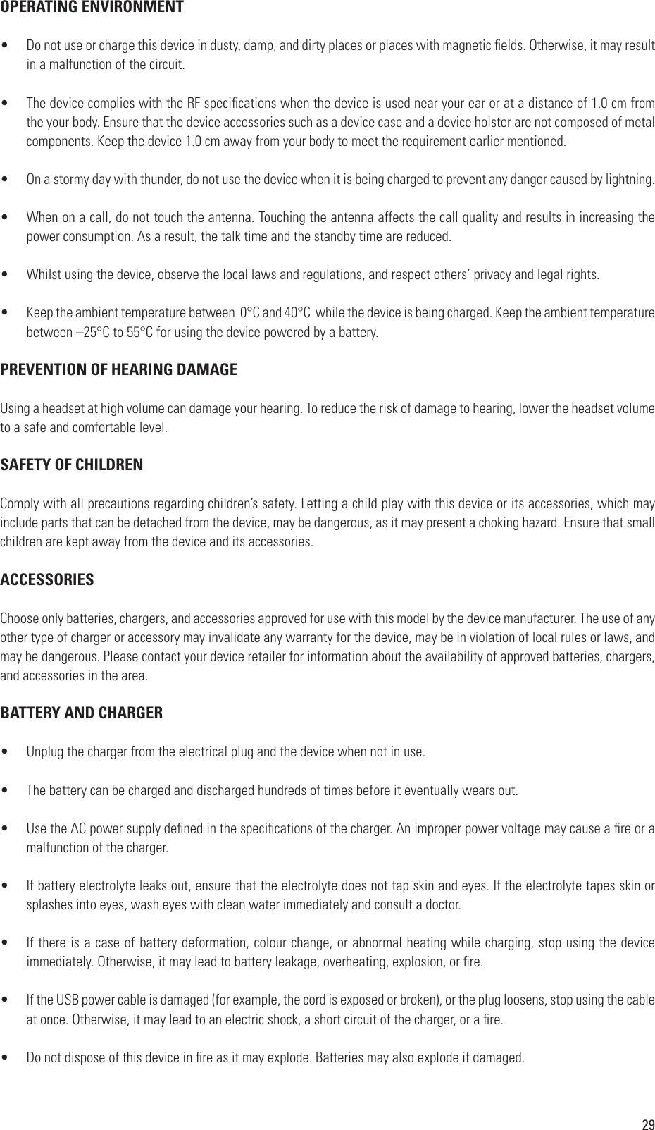 29OPERATING ENVIRONMENT•  Do not use or charge this device in dusty, damp, and dirty places or places with magnetic elds. Otherwise, it may result in a malfunction of the circuit.•  The device complies with the RF specications when the device is used near your ear or at a distance of 1.0 cm from the your body. Ensure that the device accessories such as a device case and a device holster are not composed of metal components. Keep the device 1.0 cm away from your body to meet the requirement earlier mentioned.•  On a stormy day with thunder, do not use the device when it is being charged to prevent any danger caused by lightning.•  When on a call, do not touch the antenna. Touching the antenna affects the call quality and results in increasing the power consumption. As a result, the talk time and the standby time are reduced.•  Whilst using the device, observe the local laws and regulations, and respect others’ privacy and legal rights.•  Keep the ambient temperature between  0°C and 40°C  while the device is being charged. Keep the ambient temperature between –25°C to 55°C for using the device powered by a battery.PREVENTION OF HEARING DAMAGEUsing a headset at high volume can damage your hearing. To reduce the risk of damage to hearing, lower the headset volume to a safe and comfortable level.SAFETY OF CHILDRENComply with all precautions regarding children’s safety. Letting a child play with this device or its accessories, which may include parts that can be detached from the device, may be dangerous, as it may present a choking hazard. Ensure that small children are kept away from the device and its accessories.ACCESSORIESChoose only batteries, chargers, and accessories approved for use with this model by the device manufacturer. The use of any other type of charger or accessory may invalidate any warranty for the device, may be in violation of local rules or laws, and may be dangerous. Please contact your device retailer for information about the availability of approved batteries, chargers, and accessories in the area.BATTERY AND CHARGER•  Unplug the charger from the electrical plug and the device when not in use.•  The battery can be charged and discharged hundreds of times before it eventually wears out.•  Use the AC power supply dened in the specications of the charger. An improper power voltage may cause a re or a malfunction of the charger.•  If battery electrolyte leaks out, ensure that the electrolyte does not tap skin and eyes. If the electrolyte tapes skin or splashes into eyes, wash eyes with clean water immediately and consult a doctor.•  If there is a case of battery deformation, colour change, or abnormal heating while charging, stop using the device immediately. Otherwise, it may lead to battery leakage, overheating, explosion, or re.•  If the USB power cable is damaged (for example, the cord is exposed or broken), or the plug loosens, stop using the cable at once. Otherwise, it may lead to an electric shock, a short circuit of the charger, or a re. •  Do not dispose of this device in re as it may explode. Batteries may also explode if damaged.
