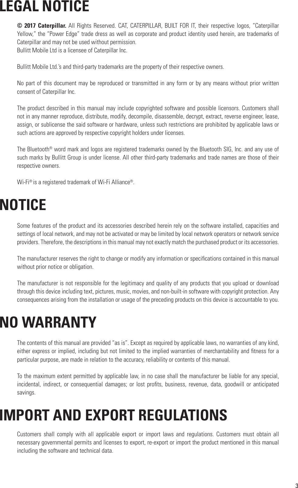 3 LEGAL NOTICE© 2017 Caterpillar. All Rights Reserved. CAT, CATERPILLAR,  BUILT FOR IT,  their respective logos, “Caterpillar Yellow,” the “Power Edge” trade dress as well as corporate and product identity used herein, are trademarks of Caterpillar and may not be used without permission.Bullitt Mobile Ltd is a licensee of Caterpillar Inc.Bullitt Mobile Ltd.’s and third-party trademarks are the property of their respective owners.No part of this document may be reproduced or transmitted in any form or by any means without prior written consent of Caterpillar Inc.The product described in this manual may include copyrighted software and possible licensors. Customers shall not in any manner reproduce, distribute, modify, decompile, disassemble, decrypt, extract, reverse engineer, lease, assign, or sublicense the said software or hardware, unless such restrictions are prohibited by applicable laws or such actions are approved by respective copyright holders under licenses.The Bluetooth® word mark and logos are registered trademarks owned by the Bluetooth SIG, Inc. and any use of such marks by Bullitt Group is under license. All other third-party trademarks and trade names are those of their respective owners.Wi-Fi® is a registered trademark of Wi-Fi Alliance®. NOTICESome features of the product and its accessories described herein rely on the software installed, capacities and settings of local network, and may not be activated or may be limited by local network operators or network service providers. Therefore, the descriptions in this manual may not exactly match the purchased product or its accessories.The manufacturer reserves the right to change or modify any information or speci cations contained in this manual without prior notice or obligation.The manufacturer is not responsible for the legitimacy and quality of any products that you upload or download through this device including text, pictures, music, movies, and non-built-in software with copyright protection. Any consequences arising from the installation or usage of the preceding products on this device is accountable to you. NO WARRANTYThe contents of this manual are provided “as is”. Except as required by applicable laws, no warranties of any kind, either express or implied, including but not limited to the implied warranties of merchantability and  tness for a particular purpose, are made in relation to the accuracy, reliability or contents of this manual.To the maximum extent permitted by applicable law, in no case shall the manufacturer be liable for any special, incidental, indirect,  or  consequential  damages;  or lost  pro ts,  business,  revenue,  data, goodwill  or  anticipated savings. IMPORT AND EXPORT REGULATIONSCustomers  shall  comply  with  all  applicable  export  or  import  laws  and  regulations.  Customers  must  obtain  all necessary governmental permits and licenses to export, re-export or import the product mentioned in this manual including the software and technical data.