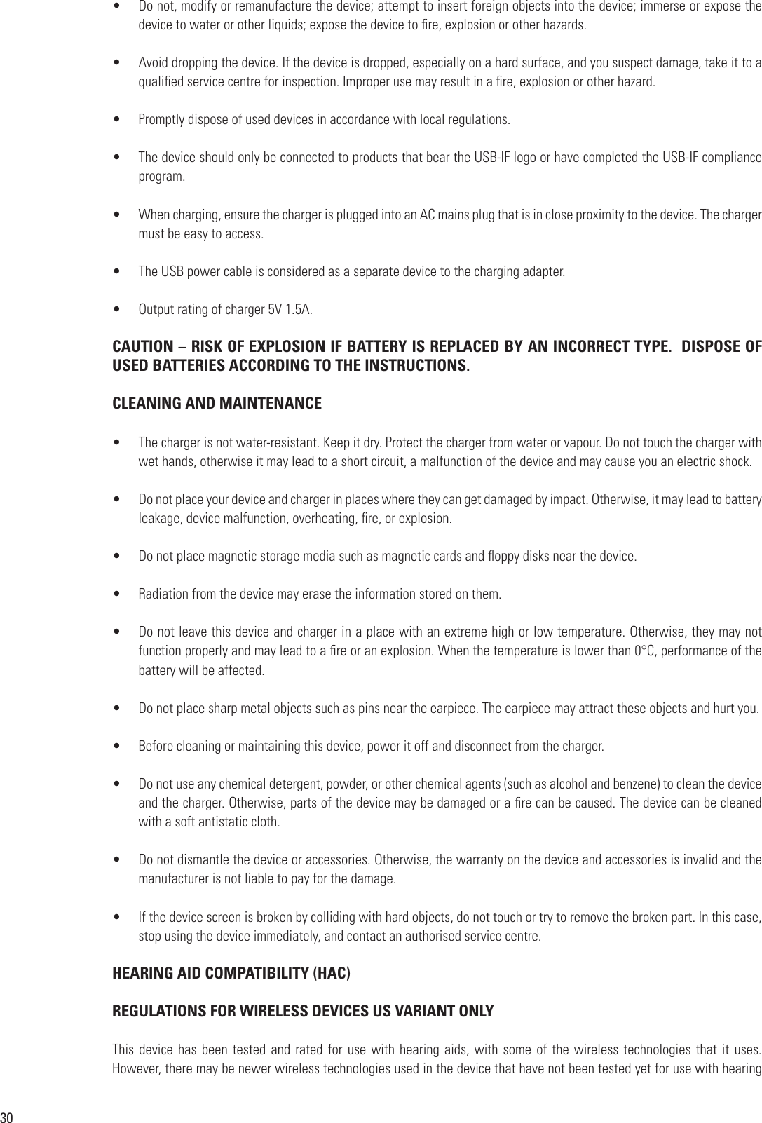30•  Do not, modify or remanufacture the device; attempt to insert foreign objects into the device; immerse or expose the device to water or other liquids; expose the device to re, explosion or other hazards.•  Avoid dropping the device. If the device is dropped, especially on a hard surface, and you suspect damage, take it to a qualied service centre for inspection. Improper use may result in a re, explosion or other hazard.•  Promptly dispose of used devices in accordance with local regulations.•  The device should only be connected to products that bear the USB-IF logo or have completed the USB-IF compliance program.•  When charging, ensure the charger is plugged into an AC mains plug that is in close proximity to the device. The charger must be easy to access.  •  The USB power cable is considered as a separate device to the charging adapter.•  Output rating of charger 5V 1.5A.CAUTION – RISK OF EXPLOSION IF BATTERY IS REPLACED BY AN INCORRECT TYPE.  DISPOSE OF USED BATTERIES ACCORDING TO THE INSTRUCTIONS.CLEANING AND MAINTENANCE•  The charger is not water-resistant. Keep it dry. Protect the charger from water or vapour. Do not touch the charger with wet hands, otherwise it may lead to a short circuit, a malfunction of the device and may cause you an electric shock.•  Do not place your device and charger in places where they can get damaged by impact. Otherwise, it may lead to battery leakage, device malfunction, overheating, re, or explosion.•  Do not place magnetic storage media such as magnetic cards and oppy disks near the device.•  Radiation from the device may erase the information stored on them.•  Do not leave this device and charger in a place with an extreme high or low temperature. Otherwise, they may not function properly and may lead to a re or an explosion. When the temperature is lower than 0°C, performance of the battery will be affected.•  Do not place sharp metal objects such as pins near the earpiece. The earpiece may attract these objects and hurt you.•  Before cleaning or maintaining this device, power it off and disconnect from the charger.•  Do not use any chemical detergent, powder, or other chemical agents (such as alcohol and benzene) to clean the device and the charger. Otherwise, parts of the device may be damaged or a re can be caused. The device can be cleaned with a soft antistatic cloth.•  Do not dismantle the device or accessories. Otherwise, the warranty on the device and accessories is invalid and the manufacturer is not liable to pay for the damage.•  If the device screen is broken by colliding with hard objects, do not touch or try to remove the broken part. In this case, stop using the device immediately, and contact an authorised service centre.HEARING AID COMPATIBILITY (HAC)REGULATIONS FOR WIRELESS DEVICES US VARIANT ONLY This device has been  tested  and rated for use with hearing aids, with some  of  the wireless technologies that it uses. However, there may be newer wireless technologies used in the device that have not been tested yet for use with hearing 