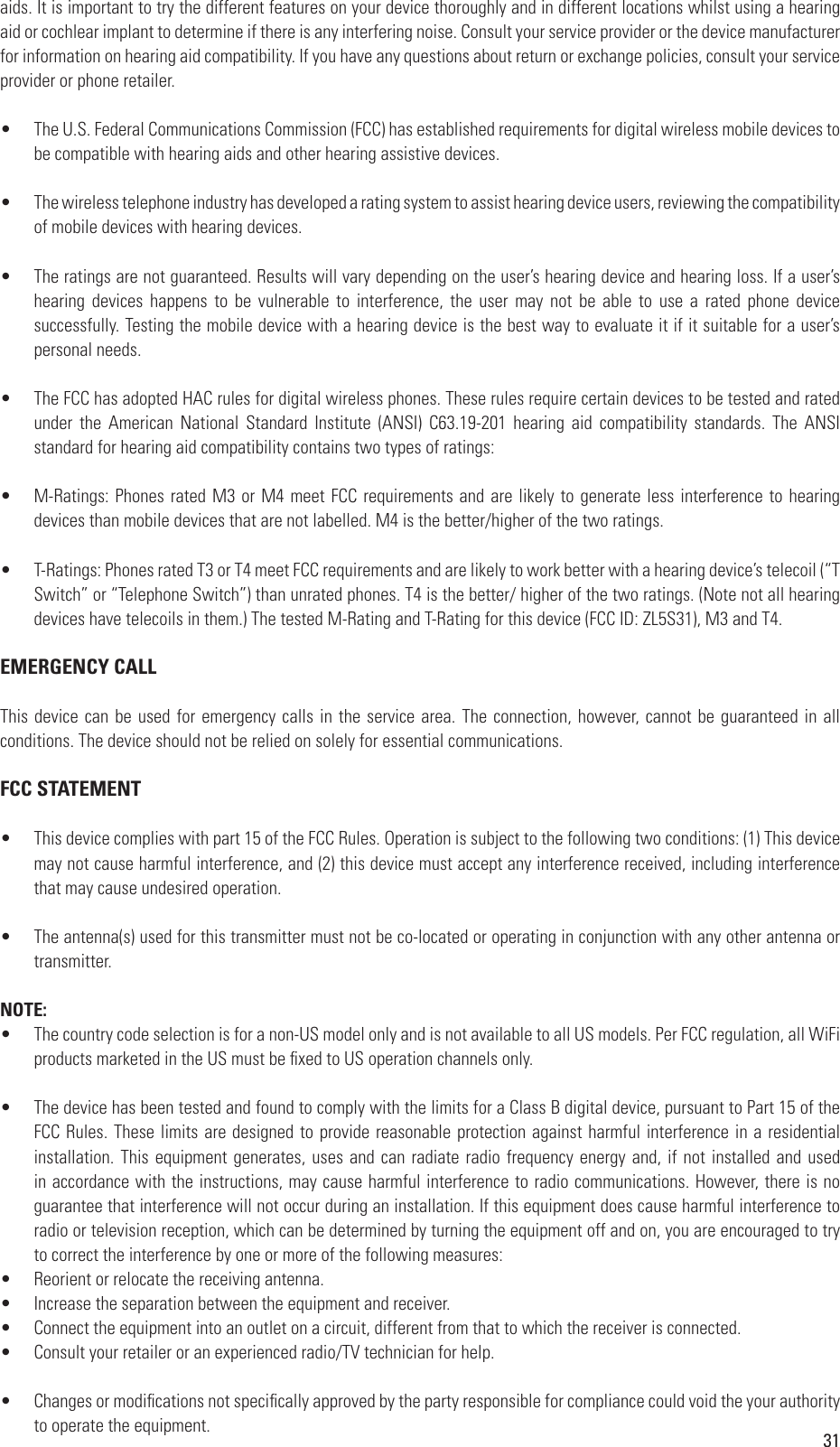 31aids. It is important to try the different features on your device thoroughly and in different locations whilst using a hearing aid or cochlear implant to determine if there is any interfering noise. Consult your service provider or the device manufacturer for information on hearing aid compatibility. If you have any questions about return or exchange policies, consult your service provider or phone retailer.•  The U.S. Federal Communications Commission (FCC) has established requirements for digital wireless mobile devices to be compatible with hearing aids and other hearing assistive devices.•  The wireless telephone industry has developed a rating system to assist hearing device users, reviewing the compatibility of mobile devices with hearing devices. •  The ratings are not guaranteed. Results will vary depending on the user’s hearing device and hearing loss. If a user’s hearing  devices  happens  to  be  vulnerable  to  interference,  the  user  may  not  be  able  to  use  a  rated  phone  device successfully. Testing the mobile device with a hearing device is the best way to evaluate it if it suitable for a user’s personal needs.•  The FCC has adopted HAC rules for digital wireless phones. These rules require certain devices to be tested and rated under  the  American  National  Standard  Institute  (ANSI)  C63.19-201  hearing  aid  compatibility  standards.  The  ANSI standard for hearing aid compatibility contains two types of ratings:•  M-Ratings: Phones rated M3 or M4 meet FCC requirements and are likely to generate less interference to hearing devices than mobile devices that are not labelled. M4 is the better/higher of the two ratings.•  T-Ratings: Phones rated T3 or T4 meet FCC requirements and are likely to work better with a hearing device’s telecoil (“T Switch” or “Telephone Switch”) than unrated phones. T4 is the better/ higher of the two ratings. (Note not all hearing devices have telecoils in them.) The tested M-Rating and T-Rating for this device (FCC ID: ZL5S31), M3 and T4.EMERGENCY CALLThis device can be used for emergency calls in the service area. The connection, however, cannot be guaranteed in all conditions. The device should not be relied on solely for essential communications.FCC STATEMENT•  This device complies with part 15 of the FCC Rules. Operation is subject to the following two conditions: (1) This device may not cause harmful interference, and (2) this device must accept any interference received, including interference that may cause undesired operation.•  The antenna(s) used for this transmitter must not be co-located or operating in conjunction with any other antenna or transmitter.NOTE: •  The country code selection is for a non-US model only and is not available to all US models. Per FCC regulation, all WiFi products marketed in the US must be xed to US operation channels only.•  The device has been tested and found to comply with the limits for a Class B digital device, pursuant to Part 15 of the FCC Rules. These limits are designed to provide reasonable protection against harmful interference in a residential installation. This equipment generates, uses and can radiate radio frequency energy and, if not installed and used in accordance with the instructions, may cause harmful interference to radio communications. However, there is no guarantee that interference will not occur during an installation. If this equipment does cause harmful interference to radio or television reception, which can be determined by turning the equipment off and on, you are encouraged to try to correct the interference by one or more of the following measures:•  Reorient or relocate the receiving antenna.•  Increase the separation between the equipment and receiver.•  Connect the equipment into an outlet on a circuit, different from that to which the receiver is connected.•  Consult your retailer or an experienced radio/TV technician for help.•  Changes or modications not specically approved by the party responsible for compliance could void the your authority to operate the equipment.