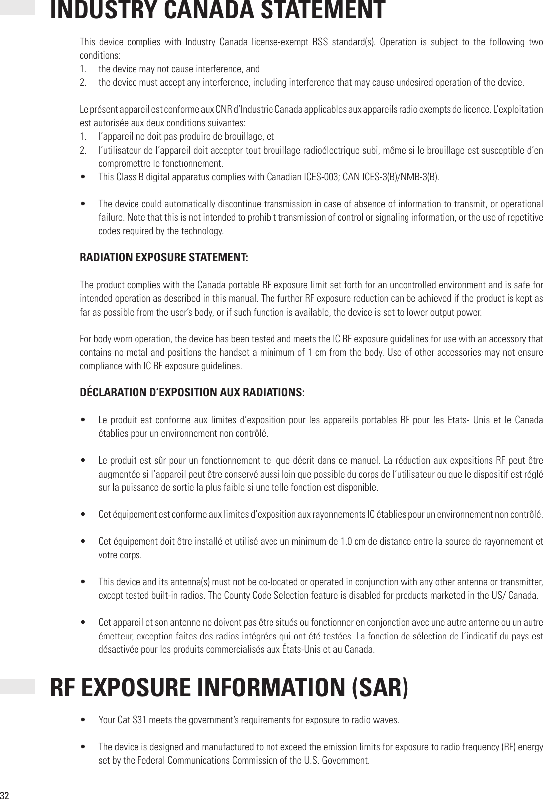 32INDUSTRY CANADA STATEMENTThis  device  complies  with  Industry  Canada  license-exempt  RSS  standard(s).  Operation  is  subject  to  the  following  two conditions:1.  the device may not cause interference, and2.  the device must accept any interference, including interference that may cause undesired operation of the device.Le présent appareil est conforme aux CNR d’Industrie Canada applicables aux appareils radio exempts de licence. L’exploitation est autorisée aux deux conditions suivantes:1.  l’appareil ne doit pas produire de brouillage, et2.  l’utilisateur de l’appareil doit accepter tout brouillage radioélectrique subi, même si le brouillage est susceptible d’en compromettre le fonctionnement.•  This Class B digital apparatus complies with Canadian ICES-003; CAN ICES-3(B)/NMB-3(B).•  The device could automatically discontinue transmission in case of absence of information to transmit, or operational failure. Note that this is not intended to prohibit transmission of control or signaling information, or the use of repetitive codes required by the technology. RADIATION EXPOSURE STATEMENT:The product complies with the Canada portable RF exposure limit set forth for an uncontrolled environment and is safe for intended operation as described in this manual. The further RF exposure reduction can be achieved if the product is kept as far as possible from the user’s body, or if such function is available, the device is set to lower output power.For body worn operation, the device has been tested and meets the IC RF exposure guidelines for use with an accessory that contains no metal and positions the handset a minimum of 1 cm from the body. Use of other accessories may not ensure compliance with IC RF exposure guidelines. DÉCLARATION D’EXPOSITION AUX RADIATIONS:•  Le produit  est conforme aux limites d’exposition pour les appareils portables  RF pour les Etats- Unis et le Canada établies pour un environnement non contrôlé.•  Le produit est sûr pour un fonctionnement tel que décrit dans ce manuel. La réduction aux expositions RF peut être augmentée si l’appareil peut être conservé aussi loin que possible du corps de l’utilisateur ou que le dispositif est réglé sur la puissance de sortie la plus faible si une telle fonction est disponible.•  Cet équipement est conforme aux limites d’exposition aux rayonnements IC établies pour un environnement non contrôlé.•  Cet équipement doit être installé et utilisé avec un minimum de 1.0 cm de distance entre la source de rayonnement et votre corps.•  This device and its antenna(s) must not be co-located or operated in conjunction with any other antenna or transmitter, except tested built-in radios. The County Code Selection feature is disabled for products marketed in the US/ Canada.•  Cet appareil et son antenne ne doivent pas être situés ou fonctionner en conjonction avec une autre antenne ou un autre émetteur, exception faites des radios intégrées qui ont été testées. La fonction de sélection de l’indicatif du pays est désactivée pour les produits commercialisés aux États-Unis et au Canada. RF EXPOSURE INFORMATION (SAR)•  Your Cat S31 meets the government’s requirements for exposure to radio waves.•  The device is designed and manufactured to not exceed the emission limits for exposure to radio frequency (RF) energy set by the Federal Communications Commission of the U.S. Government.