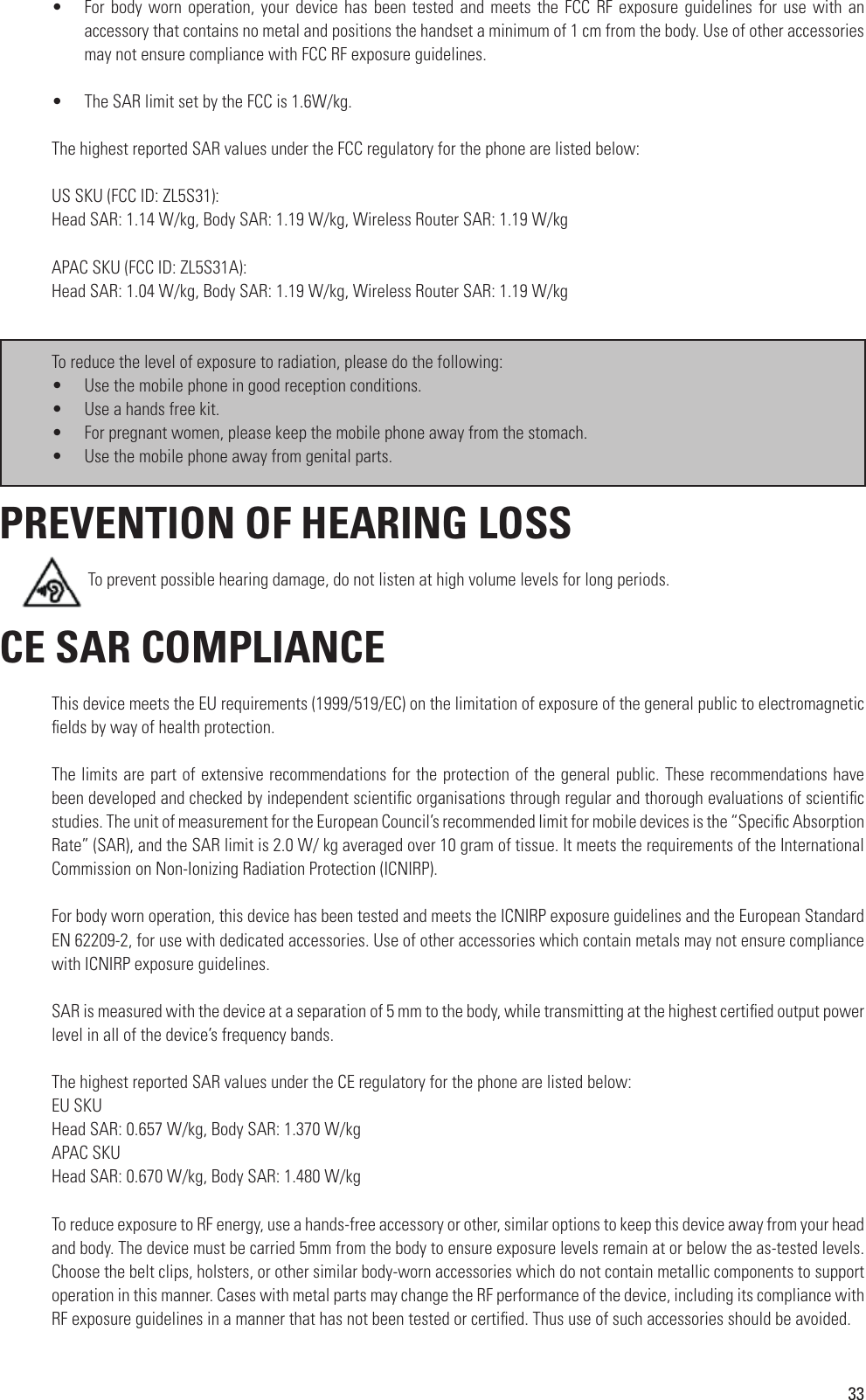 33•  For body worn operation, your device has been  tested  and  meets  the  FCC  RF  exposure  guidelines for use with an accessory that contains no metal and positions the handset a minimum of 1 cm from the body. Use of other accessories may not ensure compliance with FCC RF exposure guidelines.•  The SAR limit set by the FCC is 1.6W/kg.The highest reported SAR values under the FCC regulatory for the phone are listed below: US SKU (FCC ID: ZL5S31):Head SAR: 1.14 W/kg, Body SAR: 1.19 W/kg, Wireless Router SAR: 1.19 W/kg  APAC SKU (FCC ID: ZL5S31A):Head SAR: 1.04 W/kg, Body SAR: 1.19 W/kg, Wireless Router SAR: 1.19 W/kgTo reduce the level of exposure to radiation, please do the following:•  Use the mobile phone in good reception conditions.•  Use a hands free kit.•  For pregnant women, please keep the mobile phone away from the stomach.•  Use the mobile phone away from genital parts. PREVENTION OF HEARING LOSS         To prevent possible hearing damage, do not listen at high volume levels for long periods. CE SAR COMPLIANCEThis device meets the EU requirements (1999/519/EC) on the limitation of exposure of the general public to electromagnetic  elds by way of health protection.The limits are part of extensive recommendations for the protection of the general public. These recommendations have been developed and checked by independent scienti c organisations through regular and thorough evaluations of scienti c studies. The unit of measurement for the European Council’s recommended limit for mobile devices is the “Speci c Absorption Rate” (SAR), and the SAR limit is 2.0 W/ kg averaged over 10 gram of tissue. It meets the requirements of the International Commission on Non-Ionizing Radiation Protection (ICNIRP).For body worn operation, this device has been tested and meets the ICNIRP exposure guidelines and the European Standard EN 62209-2, for use with dedicated accessories. Use of other accessories which contain metals may not ensure compliance with ICNIRP exposure guidelines.SAR is measured with the device at a separation of 5 mm to the body, while transmitting at the highest certi ed output power level in all of the device’s frequency bands. The highest reported SAR values under the CE regulatory for the phone are listed below: EU SKUHead SAR: 0.657 W/kg, Body SAR: 1.370 W/kgAPAC SKUHead SAR: 0.670 W/kg, Body SAR: 1.480 W/kgTo reduce exposure to RF energy, use a hands-free accessory or other, similar options to keep this device away from your head and body. The device must be carried 5mm from the body to ensure exposure levels remain at or below the as-tested levels. Choose the belt clips, holsters, or other similar body-worn accessories which do not contain metallic components to support operation in this manner. Cases with metal parts may change the RF performance of the device, including its compliance with RF exposure guidelines in a manner that has not been tested or certi ed. Thus use of such accessories should be avoided.         To prevent possible hearing damage, do not listen at high volume levels for long periods.