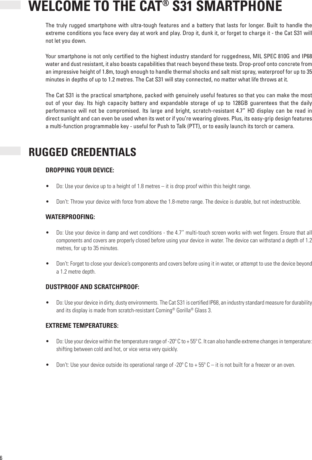 6 WELCOME TO THE CAT® S31 SMARTPHONEThe truly rugged smartphone with  ultra-tough features  and a battery  that lasts  for longer.  Built to handle  the extreme conditions you face every day at work and play. Drop it, dunk it, or forget to charge it - the Cat S31 will not let you down.Your smartphone is not only certi ed to the highest industry standard for ruggedness, MIL SPEC 810G and IP68 water and dust resistant, it also boasts capabilities that reach beyond these tests. Drop-proof onto concrete from an impressive height of 1.8m, tough enough to handle thermal shocks and salt mist spray, waterproof for up to 35 minutes in depths of up to 1.2 metres. The Cat S31 will stay connected, no matter what life throws at it. The Cat S31 is the practical smartphone, packed with genuinely useful features so that you can make the most out  of  your  day.  Its  high  capacity  battery  and  expandable  storage  of  up  to  128GB  guarentees  that  the  daily performance  will  not be compromised.  Its  large  and  bright,  scratch-resistant  4.7”  HD  display  can  be  read  in direct sunlight and can even be used when its wet or if you’re wearing gloves. Plus, its easy-grip design features a multi-function programmable key - useful for Push to Talk (PTT), or to easily launch its torch or camera. RUGGED CREDENTIALSDROPPING YOUR DEVICE:•  Do: Use your device up to a height of 1.8 metres – it is drop proof within this height range.•  Don’t: Throw your device with force from above the 1.8-metre range. The device is durable, but not indestructible. WATERPROOFING:•  Do: Use your device in damp and wet conditions - the 4.7’’ multi-touch screen works with wet  ngers. Ensure that all components and covers are properly closed before using your device in water. The device can withstand a depth of 1.2 metres, for up to 35 minutes.•  Don’t: Forget to close your device’s components and covers before using it in water, or attempt to use the device beyond a 1.2 metre depth. DUSTPROOF AND SCRATCHPROOF:•  Do: Use your device in dirty, dusty environments. The Cat S31 is certi ed IP68, an industry standard measure for durability and its display is made from scratch-resistant Corning® Gorilla® Glass 3. EXTREME TEMPERATURES:•  Do: Use your device within the temperature range of -20º C to + 55º C. It can also handle extreme changes in temperature: shifting between cold and hot, or vice versa very quickly.•  Don’t: Use your device outside its operational range of -20º C to + 55º C – it is not built for a freezer or an oven.