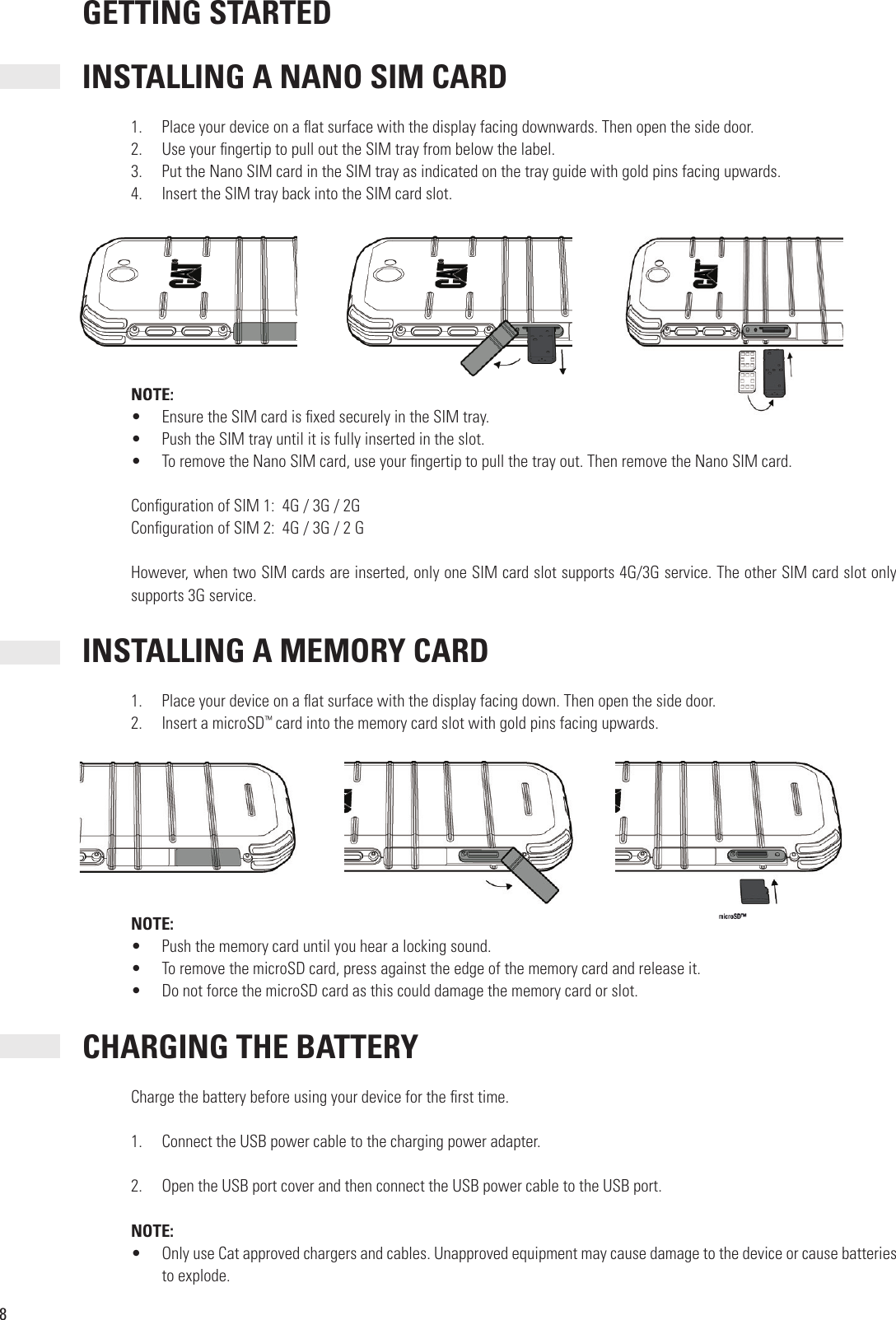 8 GETTING STARTED INSTALLING A NANO SIM CARD1.  Place your device on a  at surface with the display facing downwards. Then open the side door. 2.  Use your  ngertip to pull out the SIM tray from below the label.3.  Put the Nano SIM card in the SIM tray as indicated on the tray guide with gold pins facing upwards. 4.  Insert the SIM tray back into the SIM card slot. NOTE:•  Ensure the SIM card is  xed securely in the SIM tray.•  Push the SIM tray until it is fully inserted in the slot.•  To remove the Nano SIM card, use your  ngertip to pull the tray out. Then remove the Nano SIM card.Con guration of SIM 1:  4G / 3G / 2GCon guration of SIM 2:  4G / 3G / 2 G However, when two SIM cards are inserted, only one SIM card slot supports 4G/3G service. The other SIM card slot only supports 3G service. INSTALLING A MEMORY CARD1.  Place your device on a  at surface with the display facing down. Then open the side door.2.  Insert a microSD™ card into the memory card slot with gold pins facing upwards.NOTE:•  Push the memory card until you hear a locking sound.•  To remove the microSD card, press against the edge of the memory card and release it.•  Do not force the microSD card as this could damage the memory card or slot. CHARGING THE BATTERYCharge the battery before using your device for the  rst time.1.  Connect the USB power cable to the charging power adapter.2.  Open the USB port cover and then connect the USB power cable to the USB port.NOTE:•  Only use Cat approved chargers and cables. Unapproved equipment may cause damage to the device or cause batteries to explode. NOTE: