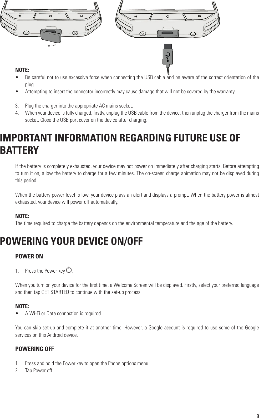 9NOTE:•  Be careful not to use excessive force when connecting the USB cable and be aware of the correct orientation of the plug.•  Attempting to insert the connector incorrectly may cause damage that will not be covered by the warranty.3.  Plug the charger into the appropriate AC mains socket.4.  When your device is fully charged,  rstly, unplug the USB cable from the device, then unplug the charger from the mains socket. Close the USB port cover on the device after charging. IMPORTANT INFORMATION REGARDING FUTURE USE OF BATTERYIf the battery is completely exhausted, your device may not power on immediately after charging starts. Before attempting to turn it on, allow the battery to charge for a few minutes. The on-screen charge animation may not be displayed during this period.When the battery power level is low, your device plays an alert and displays a prompt. When the battery power is almost exhausted, your device will power off automatically.NOTE: The time required to charge the battery depends on the environmental temperature and the age of the battery. POWERING YOUR DEVICE ON/OFF  POWER ON1.  Press the Power key  .When you turn on your device for the  rst time, a Welcome Screen will be displayed. Firstly, select your preferred language and then tap GET STARTED to continue with the set-up process.NOTE:•  A Wi-Fi or Data connection is required.You can skip set-up and complete it at another time. However, a Google account is required to use some of the Google services on this Android device. POWERING OFF1.  Press and hold the Power key to open the Phone options menu.2.  Tap Power off.Be careful not to use excessive force when connecting the USB cable and be aware of the correct orientation of the 
