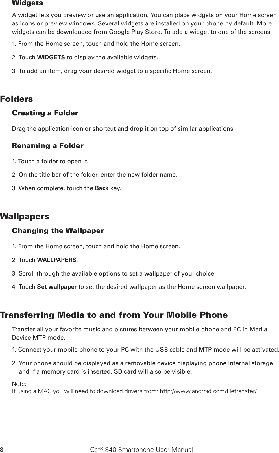 Cat® S40 Smartphone User Manual8WidgetsA widget lets you preview or use an application. You can place widgets on your Home screen as icons or preview windows. Several widgets are installed on your phone by default. More widgets can be downloaded from Google Play Store. To add a widget to one of the screens:1. From the Home screen, touch and hold the Home screen. 2. Touch WIDGETS to display the available widgets.3. To add an item, drag your desired widget to a specic Home screen.FoldersCreating a FolderDrag the application icon or shortcut and drop it on top of similar applications.Renaming a Folder1. Touch a folder to open it.2. On the title bar of the folder, enter the new folder name.3. When complete, touch the Back key.WallpapersChanging the Wallpaper1. From the Home screen, touch and hold the Home screen.2. Touch WALLPAPERS.3. Scroll through the available options to set a wallpaper of your choice.4. Touch Set wallpaper to set the desired wallpaper as the Home screen wallpaper.Transferring Media to and from Your Mobile PhoneTransfer all your favorite music and pictures between your mobile phone and PC in Media Device MTP mode.1. Connect your mobile phone to your PC with the USB cable and MTP mode will be activated.2. Your phone should be displayed as a removable device displaying phone Internal storage and if a memory card is inserted, SD card will also be visible.Note:If using a MAC you will need to download drivers from: http://www.android.com/filetransfer/