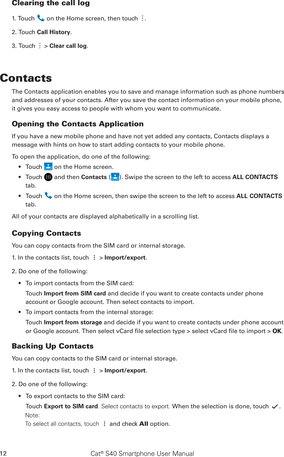 Cat® S40 Smartphone User Manual12Clearing the call log1. Touch   on the Home screen, then touch  .2. Touch Call History.3. Touch   &gt; Clear call log.ContactsThe Contacts application enables you to save and manage information such as phone numbers and addresses of your contacts. After you save the contact information on your mobile phone, it gives you easy access to people with whom you want to communicate.Opening the Contacts ApplicationIf you have a new mobile phone and have not yet added any contacts, Contacts displays amessage with hints on how to start adding contacts to your mobile phone. To open the application, do one of the following:Touch •   on the Home screen.Touch •   and then Contacts ( ). Swipe the screen to the left to access ALL CONTACTS tab.Touch •   on the Home screen, then swipe the screen to the left to access ALL CONTACTS tab.All of your contacts are displayed alphabetically in a scrolling list.Copying ContactsYou can copy contacts from the SIM card or internal storage.1. In the contacts list, touch   &gt; Import/export. 2. Do one of the following:To import contacts from the SIM card:• Touch Import from SIM card and decide if you want to create contacts under phone account or Google account. Then select contacts to import.To import contacts from the internal storage:• Touch Import from storage and decide if you want to create contacts under phone account or Google account. Then select vCard le selection type &gt; select vCard le to import &gt; OK.Backing Up ContactsYou can copy contacts to the SIM card or internal storage.1. In the contacts list, touch   &gt; Import/export. 2. Do one of the following:To export contacts to the SIM card:• Touch Export to SIM card. Select contacts to export. When the selection is done, touch  .        Note:         To select all contacts, touch   and check All option.