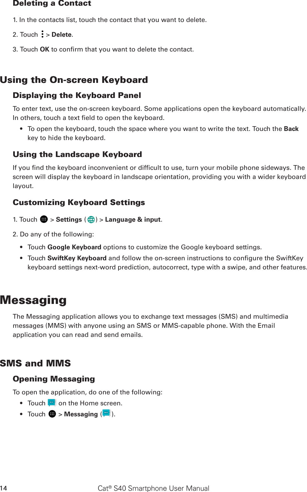 Cat® S40 Smartphone User Manual14Deleting a Contact1. In the contacts list, touch the contact that you want to delete.2. Touch   &gt; Delete.3. Touch OK to conrm that you want to delete the contact.Using the On-screen KeyboardDisplaying the Keyboard PanelTo enter text, use the on-screen keyboard. Some applications open the keyboard automatically. In others, touch a text eld to open the keyboard. To open the keyboard, touch the space where you want to write the text. Touch the •  Back key to hide the keyboard.Using the Landscape KeyboardIf you nd the keyboard inconvenient or difcult to use, turn your mobile phone sideways. The screen will display the keyboard in landscape orientation, providing you with a wider keyboard layout.Customizing Keyboard Settings1. Touch   &gt; Settings ( ) &gt; Language &amp; input.2. Do any of the following:Touch •  Google Keyboard options to customize the Google keyboard settings.Touch •  SwiftKey Keyboard and follow the on-screen instructions to congure the SwiftKey keyboard settings next-word prediction, autocorrect, type with a swipe, and other features.MessagingThe Messaging application allows you to exchange text messages (SMS) and multimediamessages (MMS) with anyone using an SMS or MMS-capable phone. With the Emailapplication you can read and send emails.SMS and MMSOpening MessagingTo open the application, do one of the following:Touch •   on the Home screen. Touch •   &gt; Messaging ( ).