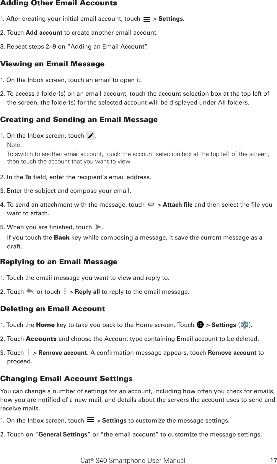 Cat® S40 Smartphone User Manual 17Adding Other Email Accounts1. After creating your initial email account, touch   &gt; Settings.2. Touch Add account to create another email account. 3. Repeat steps 2~9 on “Adding an Email Account”.Viewing an Email Message1. On the Inbox screen, touch an email to open it.2. To access a folder(s) on an email account, touch the account selection box at the top left of the screen, the folder(s) for the selected account will be displayed under All folders.Creating and Sending an Email Message1. On the Inbox screen, touch  .Note: To switch to another email account, touch the account selection box at the top left of the screen, then touch the account that you want to view.2. In the To  eld, enter the recipient’s email address.3. Enter the subject and compose your email. 4. To send an attachment with the message, touch   &gt; Attach ﬁle and then select the le you want to attach.5. When you are nished, touch  . If you touch the Back key while composing a message, it save the current message as a draft.Replying to an Email Message1. Touch the email message you want to view and reply to.2. Touch   or touch   &gt; Reply all to reply to the email message.Deleting an Email Account1. Touch the Home key to take you back to the Home screen. Touch   &gt; Settings ( ).2. Touch Accounts and choose the Account type containing Email account to be deleted.3. Touch   &gt; Remove account. A conrmation message appears, touch Remove account to proceed.Changing Email Account SettingsYou can change a number of settings for an account, including how often you check for emails, how you are notied of a new mail, and details about the servers the account uses to send and receive mails.1. On the Inbox screen, touch   &gt; Settings to customize the message settings.2. Touch on “General Settings” or “the email account” to customize the message settings.