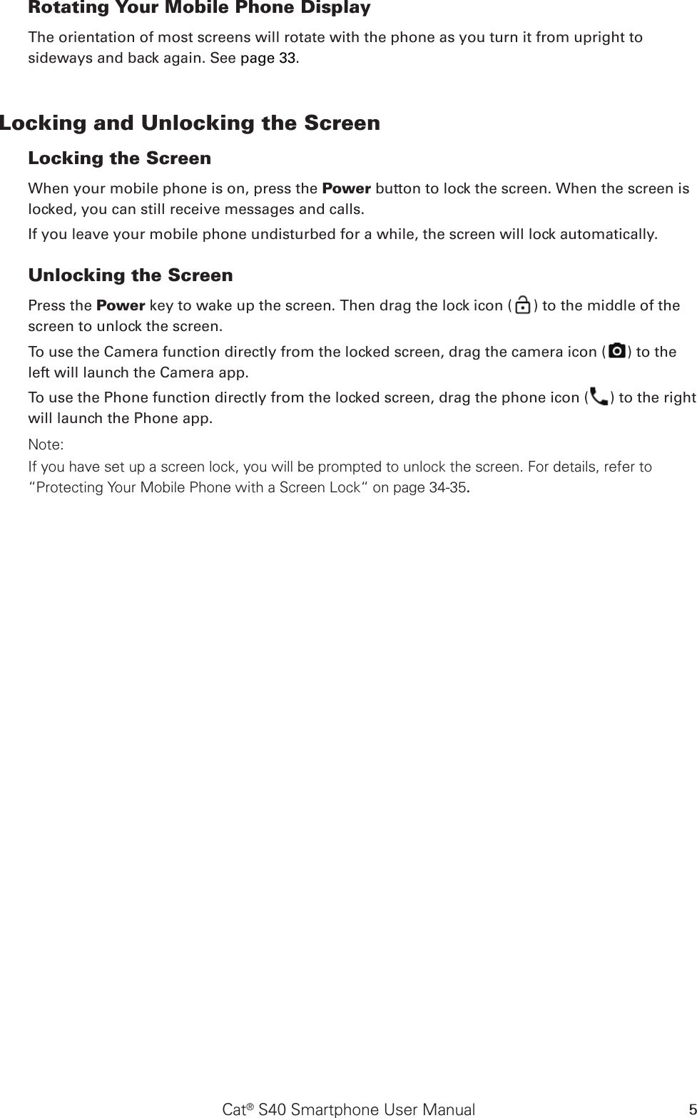 Cat® S40 Smartphone User Manual 5Rotating Your Mobile Phone DisplayThe orientation of most screens will rotate with the phone as you turn it from upright to sideways and back again. See page 33.Locking and Unlocking the Screen Locking the Screen When your mobile phone is on, press the Power button to lock the screen. When the screen is locked, you can still receive messages and calls. If you leave your mobile phone undisturbed for a while, the screen will lock automatically. Unlocking the Screen Press the Power key to wake up the screen. Then drag the lock icon ( ) to the middle of the screen to unlock the screen.To use the Camera function directly from the locked screen, drag the camera icon ( ) to the left will launch the Camera app.To use the Phone function directly from the locked screen, drag the phone icon ( ) to the right will launch the Phone app.Note: If you have set up a screen lock, you will be prompted to unlock the screen. For details, refer to “Protecting Your Mobile Phone with a Screen Lock“ on page 34-35.