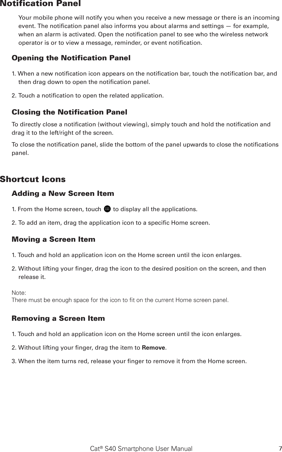 Cat® S40 Smartphone User Manual 7Notification Panel Your mobile phone will notify you when you receive a new message or there is an incoming event. The notication panel also informs you about alarms and settings — for example, when an alarm is activated. Open the notication panel to see who the wireless network operator is or to view a message, reminder, or event notication. Opening the Notification Panel 1. When a new notication icon appears on the notication bar, touch the notication bar, and then drag down to open the notication panel. 2. Touch a notication to open the related application. Closing the Notification PanelTo directly close a notication (without viewing), simply touch and hold the notication and drag it to the left/right of the screen. To close the notication panel, slide the bottom of the panel upwards to close the notications panel.Shortcut IconsAdding a New Screen Item 1. From the Home screen, touch   to display all the applications.2. To add an item, drag the application icon to a specic Home screen.Moving a Screen Item 1. Touch and hold an application icon on the Home screen until the icon enlarges.2. Without lifting your nger, drag the icon to the desired position on the screen, and then release it. Note: There must be enough space for the icon to fit on the current Home screen panel.Removing a Screen Item 1. Touch and hold an application icon on the Home screen until the icon enlarges.2. Without lifting your nger, drag the item to Remove. 3. When the item turns red, release your nger to remove it from the Home screen. 