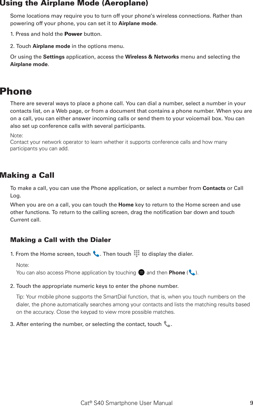 Cat® S40 Smartphone User Manual 9Using the Airplane Mode (Aeroplane)Some locations may require you to turn off your phone’s wireless connections. Rather thanpowering off your phone, you can set it to Airplane mode.1. Press and hold the Power button.2. Touch Airplane mode in the options menu.Or using the Settings application, access the Wireless &amp; Networks menu and selecting the Airplane mode.PhoneThere are several ways to place a phone call. You can dial a number, select a number in your contacts list, on a Web page, or from a document that contains a phone number. When you are on a call, you can either answer incoming calls or send them to your voicemail box. You can also set up conference calls with several participants.Note:Contact your network operator to learn whether it supports conference calls and how many participants you can add.Making a CallTo make a call, you can use the Phone application, or select a number from Contacts or CallLog.When you are on a call, you can touch the Home key to return to the Home screen and use other functions. To return to the calling screen, drag the notication bar down and touch Current call.Making a Call with the Dialer1. From the Home screen, touch  . Then touch   to display the dialer.Note:You can also access Phone application by touching  and then Phone ( ). 2. Touch the appropriate numeric keys to enter the phone number. Tip: Your mobile phone supports the SmartDial function, that is, when you touch numbers on the dialer, the phone automatically searches among your contacts and lists the matching results based on the accuracy. Close the keypad to view more possible matches.3. After entering the number, or selecting the contact, touch  . 