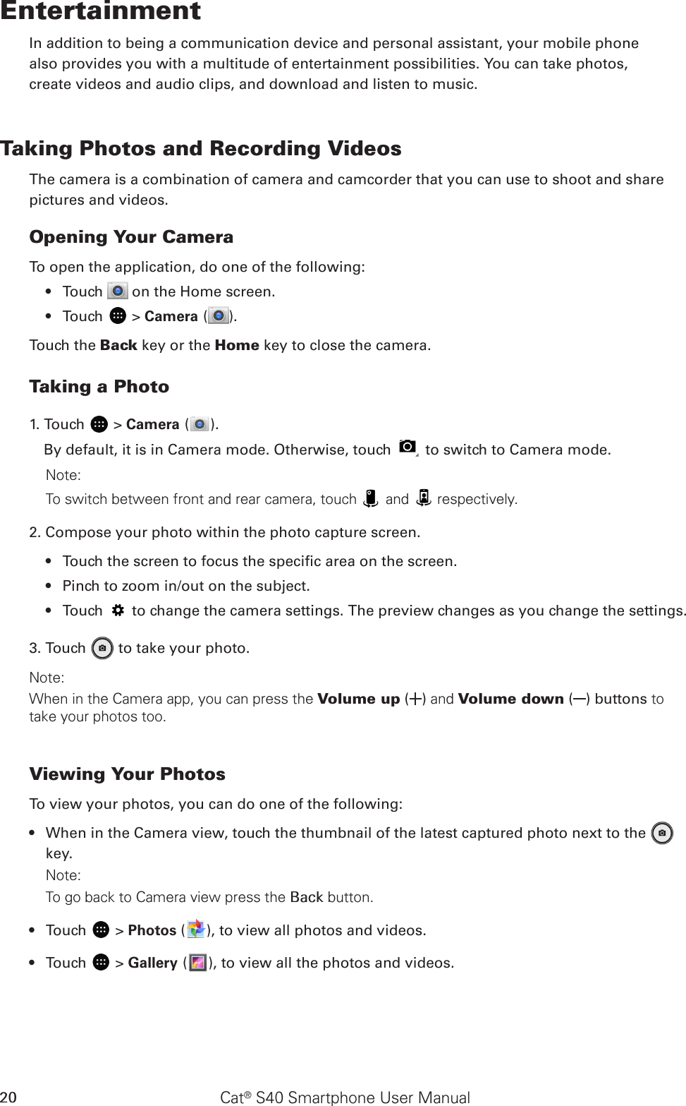 Cat® S40 Smartphone User Manual20EntertainmentIn addition to being a communication device and personal assistant, your mobile phonealso provides you with a multitude of entertainment possibilities. You can take photos,create videos and audio clips, and download and listen to music.Taking Photos and Recording VideosThe camera is a combination of camera and camcorder that you can use to shoot and sharepictures and videos.Opening Your CameraTo open the application, do one of the following:Touch •   on the Home screen. Touch •   &gt; Camera ( ).Touch the Back key or the Home key to close the camera.Taking a Photo1. Touch   &gt; Camera ( ). By default, it is in Camera mode. Otherwise, touch   to switch to Camera mode.Note: To switch between front and rear camera, touch   and   respectively.2. Compose your photo within the photo capture screen.Touch the screen to focus the specic area on the screen.• Pinch to zoom in/out on the subject.• Touch •   to change the camera settings. The preview changes as you change the settings.3. Touch   to take your photo.Note: When in the Camera app, you can press the Volume up ( ) and Volume down ( ) buttons to take your photos too.Viewing Your PhotosTo view your photos, you can do one of the following:When in the Camera view, touch the thumbnail of the latest captured photo next to the •   key.Note: To go back to Camera view press the Back button.Touch •   &gt; Photos ( ), to view all photos and videos.Touch •   &gt; Gallery ( ), to view all the photos and videos.