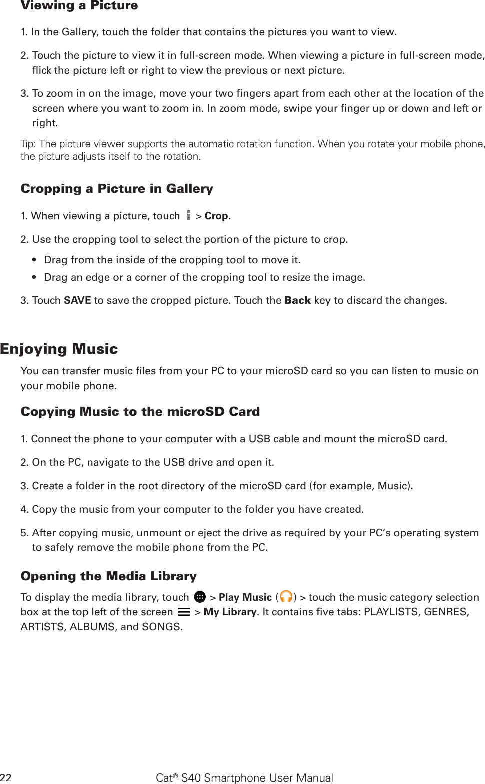 Cat® S40 Smartphone User Manual22Viewing a Picture1. In the Gallery, touch the folder that contains the pictures you want to view.2. Touch the picture to view it in full-screen mode. When viewing a picture in full-screen mode, ick the picture left or right to view the previous or next picture.3. To zoom in on the image, move your two ngers apart from each other at the location of the screen where you want to zoom in. In zoom mode, swipe your nger up or down and left or right.Tip: The picture viewer supports the automatic rotation function. When you rotate your mobile phone, the picture adjusts itself to the rotation.Cropping a Picture in Gallery1. When viewing a picture, touch   &gt; Crop. 2. Use the cropping tool to select the portion of the picture to crop.Drag from the inside of the cropping tool to move it.• Drag an edge or a corner of the cropping tool to resize the image.• 3. Touch SAVE to save the cropped picture. Touch the Back key to discard the changes.Enjoying MusicYou can transfer music les from your PC to your microSD card so you can listen to music on your mobile phone.Copying Music to the microSD Card1. Connect the phone to your computer with a USB cable and mount the microSD card.2. On the PC, navigate to the USB drive and open it.3. Create a folder in the root directory of the microSD card (for example, Music).4. Copy the music from your computer to the folder you have created.5. After copying music, unmount or eject the drive as required by your PC’s operating system to safely remove the mobile phone from the PC.Opening the Media LibraryTo display the media library, touch   &gt; Play Music ( ) &gt; touch the music category selection box at the top left of the screen   &gt; My Library. It contains ve tabs: PLAYLISTS, GENRES, ARTISTS, ALBUMS, and SONGS.